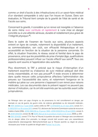 5
comme un droit d’accès à des infrastructures et à un savoir-faire médical
d’un standard comparable à celui que l’on trouve en Suisse. Dans son
évaluation, le Tribunal tient compte de la gravité de l’état de santé et de
l’accès aux soins.
Concernant la gravité, il considère qu’un renvoi est inexigible si l’absence
de soins mène avec certitude et rapidement à « une mise en danger
concrète ou à une atteinte sérieuse, durable et notablement plus grave de
l’intégrité physique »11
.
Dans le cadre de l’examen de l’accès aux soins, plusieurs aspects
entrent en ligne de compte, notamment la disponibilité d’un traitement,
sa commercialisation, son coût, son efficacité thérapeutique et son
accessibilité en fonction de la situation de la personne concernée. En
effet, la situation financière, le réseau social et familial dans le pays de
provenance, ainsi que les possibilités de prise d’emploi (âge, qualifications
professionnelles) peuvent influer sur l’accès effectif aux soins12
. Tous ces
aspects sont soumis à l’appréciation des autorités.
Plus récemment, le TAF a précisé que le risque d’interruption d’un
traitement essentiel ou d’absence de suivi médical adéquat doit être
rendu vraisemblable, et non pas prouvé13
. Il reste encore à déterminer
dans quelle mesure cette jurisprudence affectera l’administration des
preuves sur l’accessibilité des soins, et notamment l’exigence en la
matière qui pèse sur une personne s’opposant à son renvoi pour raisons
médicales. Les cas documentés dans le présent rapport ne peuvent pas
donner d’indication, car ils ont été examinés par les autorités avant cette
jurisprudence.
de l’étranger dans son pays d’origine ou de provenance le met concrètement en danger, par
exemple en cas de guerre, de guerre civile, de violence généralisée ou de nécessité médicale ».
10 ATAF 2009/2 du 7 août 2008 ; autres arrêts du TAF : E-4714/2013 du 31 mars 2014, consid. 5.1 ;
E-2822/2011 du 18 octobre 2011,consid. 7.2 ; décisions de l’ancienne Commission suisse de recours en
matière d’asile (CRA) : JICRA 1993/38 du 13 janvier 1993 ; JICRA 2003/24 du 22 avril 2003, consid. 5.
11 JICRA 2003/24, consid. 5b. 12 OSAR, Manuel de la procédure d’asile et de renvoi, 2009, p. 234.
13 ATAF 2014/26, consid. 7.7.4. Pour le Tribunal, la question de savoir si l’étranger sera concrètement
mis en danger relève d’un pronostic. Le danger concret doit survenir avec une vraisemblance
prépondérante (überwiegender Wahrscheinlichkeit) que le Tribunal assimile au degré de preuve
nécessaire pour fonder la qualité de réfugié selon l’article 7 al. 2 LAsi.
 