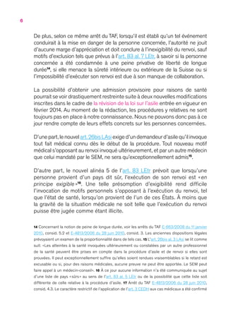 6
De plus, selon ce même arrêt du TAF, lorsqu’il est établi qu’un tel événement
conduirait à la mise en danger de la personne concernée, l’autorité ne jouit
d’aucune marge d’appréciation et doit conclure à l’inexigibilité du renvoi, sauf
motifs d’exclusion tels que prévus à l’art. 83 al. 7 LEtr, à savoir si la personne
concernée a été condamnée à une peine privative de liberté de longue
durée14
, si elle menace la sûreté intérieure ou extérieure de la Suisse ou si
l’impossibilité d’exécuter son renvoi est due à son manque de collaboration.
La possibilité d’obtenir une admission provisoire pour raisons de santé
pourrait se voir drastiquement restreinte suite à deux nouvelles modifications
inscrites dans le cadre de la révision de la loi sur l’asile entrée en vigueur en
février 2014. Au moment de la rédaction, les procédures y relatives ne sont
toujours pas en place à notre connaissance. Nous ne pouvons donc pas à ce
jour rendre compte de leurs effets concrets sur les personnes concernées.
D’unepart,lenouvelart.26bisLAsiexiged’undemandeurd’asilequ’ilinvoque
tout fait médical connu dès le début de la procédure. Tout nouveau motif
médical s’opposant au renvoi invoqué ultérieurement,et par un autre médecin
que celui mandaté par le SEM, ne sera qu’exceptionnellement admis15
.
D’autre part, le nouvel alinéa 5 de l’art. 83 LEtr prévoit que lorsqu’une
personne provient d’un pays dit sûr, l’exécution de son renvoi est « en
principe exigible  »16
. Une telle présomption d’exigibilité rend difficile
l’invocation de motifs personnels s’opposant à l’exécution du renvoi, tel
que l’état de santé, lorsqu’on provient de l’un de ces États. À moins que
la gravité de la situation médicale ne soit telle que l’exécution du renvoi
puisse être jugée comme étant illicite.
14 Concernant la notion de peine de longue durée, voir les arrêts du TAF E-663/2008 du 11 janvier
2010, consid. 5.2 et E-4813/2006 du 28 juin 2010, consid. 3. Les anciennes dispositions légales
prévoyaient un examen de la proportionnalité dans de tels cas. 15 L’art. 26bis al. 3 LAsi se lit comme
suit: « Les atteintes à la santé invoquées ultérieurement ou constatées par un autre professionnel
de la santé peuvent être prises en compte dans la procédure d’asile et de renvoi si elles sont
prouvées. Il peut exceptionnellement suffire qu’elles soient rendues vraisemblables si le retard est
excusable ou si, pour des raisons médicales, aucune preuve ne peut être apportée. Le SEM peut
faire appel à un médecin-conseil ». 16 À ce jour aucune information n’a été communiquée au sujet
d’une liste de pays « sûrs » au sens de l’art. 83 al. 5 LEtr ou de la possibilité que cette liste soit
différente de celle relative à la procédure d’asile. 17 Arrêt du TAF E-4813/2006 du 28 juin 2010,
consid. 4.3. Le caractère restrictif de l’application de l’art. 3 CEDH aux cas médicaux a été confirmé
 