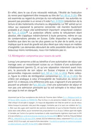 7
En effet, dans le cas d’une nécessité médicale, l’illicéité de l’exécution
du renvoi peut également être invoquée au titre de l’art. 83 al. 3 LEtr. Elle
est examinée au regard du principe du non-refoulement : les autorités ne
peuvent pas procéder à un renvoi s’il viole l’art. 3 CEDH (interdiction de la
torture et des traitements inhumains ou dégradants). Le TAF admet qu’un
retour qui exposerait la personne concernée « de manière hautement
probable à un risque vital extrêmement important » emporterait violation
de l’art. 3 CEDH17
. La protection offerte contre le refoulement étant
absolue, elle s’applique indistinctement à toute personne, même en cas
de condamnations pénales en Suisse. Cette disposition ne s’applique
toutefois que dans les cas les plus graves sur le plan de la santé, ce qui
implique que le seuil de gravité est plus élevé que celui requis en matière
d’exigibilité. Les demandes découlant de cette possibilité étant de ce fait
beaucoup moins nombreuses, nous n’en traiterons pas ici.
1.3. Réintégration compromise pour raisons de santé
Lorsqu’une personne a été au bénéfice d’une autorisation de séjour par
mariage avec un ressortissant suisse ou un titulaire d’une autorisation
d’établissement (permis C), et qu’une séparation intervient avant trois
ans, la poursuite de son séjour en Suisse s’impose si des raisons
personnelles majeures existent (art. 50 al. 1 let. b LEtr). Parmi celles-
ci, figure le critère de réintégration compromise (art. 50 al. 2 LEtr). Ce
critère est analogue à celui d’inexigibilité de l’exécution du renvoi (cf.
point 1.2. ci-dessus), à la différence près que, s’agissant d’une personne
pouvant se prévaloir de l’art. 50 LEtr, c’est une autorisation de séjour et
non pas une admission provisoire qui lui est octroyée si le retour dans
son pays la met en danger18
.
récemment par la Cour européenne des droits de l’homme dans l’affaire S.J. c. Belgique (arrêt du
27 février 2014, requête no 70055/10). Pour la Cour, si une personne malade n’est « pas dans un
‘état critique’ et est apte à voyager », le risque de dégradation de l’état de santé en cas de retour,
même lorsque le pronostic vital peut être engagé, n’entraîne pas à lui seul une violation de l’art.
3. Bien que des juges aient exprimé des opinions dissidentes et que la Grande Chambre ait été
saisie dans cette affaire, aucun revirement de jurisprudence n’a vu le jour, l’affaire ayant été réglée
à l’amiable par l’octroi d’un permis humanitaire à cette ressortissante nigériane vivant avec le VIH
et à ses enfants (voir arrêt de la Grande chambre du 19 mars 2015).18 Voir l’arrêt du Tribunal fédéral
(TF) 2C_1062/2013 du 28 mars 2014, consid. 3.2.2 et références citées, notamment l’ATF 137 II 345
consid. 3.3.2. À ce sujet, voir aussi la fiche descriptive : Il a droit à un permis, le canton lui propose
un statut précaire, cas 247, 12 mai 2014, odae-romand.ch.
 
