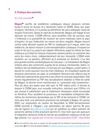 8
2. Pratique des autorités
2.1. Cas concrets19
Magos20
souffre de problèmes cardiaques depuis plusieurs années
lorsqu’il arrive en Suisse et y demande l’asile en 2008. Dans son pays
d’origine, l’Arménie, il n’a jamais pu bénéficier de soins adéquats, faute de
moyens financiers. Après le rejet de sa demande, Magos est frappé d’une
décision de renvoi. L’ODM affirme, sans toutefois citer de sources, que
« l’intéressé a la possibilité de recevoir les soins médicaux dans le pays
d’origine » et que l’exécution du renvoi est donc exigible. Magos recourt
contre cette décision auprès du TAF en expliquant qu’il risque, selon ses
médecins, de devoir recourir à une transplantation cardiaque. Il expose en
outre le fait qu’il a, jusqu’à son départ d’Arménie, payé lui-même les frais
médicaux qu’il était en mesure d’assumer, devant parfois se contenter des
soins les moins chers, indépendamment de leur nécessité. L’ODM reste
toutefois sur sa position, affirmant qu’il existerait en Arménie «  l’un des
plus grands centres cardiologiques du Caucase ». La mandataire de Magos
entame alors des recherches auprès de la clinique mentionnée. Selon un
médecin de cet établissement, il n’est pas sûr que Magos y serait admis. Il
devrait en outre assumer tous les frais médicaux. En enquêtant auprès de
plusieurs pharmacies du pays, la mandataire découvre par ailleurs que la
moitié des médicaments prescrits à son client ne sont pas disponibles. Elle
envoie régulièrement au TAF des actualisations relatives à l’état de santé
de Magos, le dernier envoi mentionnant un « pronostic vital compromis ».
Plus de deux ans après avoir été saisi, le TAF statue enfin. Il renvoie le
dossier à l’ODM pour une nouvelle instruction, estimant que l’Office n’a
pas prouvé à satisfaction que le traitement nécessaire serait accessible
en Arménie. Pour accélérer le processus, la mandataire entreprend elle-
même les recherches demandées par le TAF et les transmet à l’ODM. Un
mois plus tard, une admission provisoire est octroyée à Magos. En janvier
2015, sur proposition du canton de Neuchâtel, le SEM (anciennement
ODM) accorde à « Magos » une autorisation de séjour (permis B) pour
cas de rigueur (art. 84 al. 5 LEtr) qui se substitue au statut précaire de
personne admise à titre provisoire (permis F). Ceci bien que son parcours
d’intégration demeure limité du fait de ses problèmes médicaux et de son
âge avancé. Cas signalé par le Centre social protestant (CSP) - Neuchâtel
19 Tous les prénoms cités dans ce rapport ont été changés afin de préserver l’anonymat des personnes
concernées. 20 Voir la fiche descriptive détaillée : On allait le renvoyer sans s’assurer qu’il aurait accès à un
 