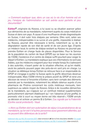 9
→ Comment expliquer que, dans un cas où la vie d’un homme est en
jeu, l’analyse de l’administration se soit avérée aussi partielle et peu
documentée ?
Eshten21
, originaire du Kosovo, a lui aussi vu sa situation avancer grâce
aux démarches de sa mandataire, notamment auprès du corps médical en
Suisse et dans son pays. À cause d’une insuffisance rénale diagnostiquée
en Suisse, il doit subir trois dialyses par semaine. Elles sont, selon ses
médecins, indispensables à sa survie et une greffe, impossible à réaliser
au Kosovo, pourrait être nécessaire à terme, notamment au vu de la
dégradation rapide de son état de santé et de son jeune âge. D’après
un médecin local, le centre de dialyse existant au Kosovo ne pourrait pas
prendre Eshten en charge faute de places disponibles. Pour le Service
de la population du canton de Vaud (SPOP) qui se base sur les sources
de l’ODM, l’existence d’un centre de dialyse suffit pourtant pour exiger le
départ d’Eshten. La mandataire explique que ces informations ne sont pas
fiables, que les médecins craignent pour leur emploi lorsqu’ils s’adressent
à des autorités, n’osant parler de la situation effective, et qu’en réalité,
seuls les patients pouvant payer des pots-de-vin sont pris en charge. La
situation se débloque lorsqu’Eshten se retrouve face à un responsable du
SPOP et s’engage à quitter la Suisse après la greffe désormais devenue
indispensable. Mais l’ODM infirme le préavis positif du SPOP et rend une
décision de renvoi à l’encontre d’Eshten, sans tenir compte des éléments
avancés par la mandataire, notamment les détails obtenus auprès d’une
pharmacie de Pristina concernant les coûts médicaux mensuels, bien
supérieurs au salaire moyen du Kosovo. Grâce à de nouvelles démarches
de la mandataire, qui s’appuie sur un certificat médical supplémentaire
particulièrement alarmant établissant qu’ « en l’absence [d’une greffe], le
pronostic vital à court ou moyen terme est très réservé », l’ODM annule
sa décision et octroie un permis B à Eshten. Cas signalé par la Fraternité
(Centre social protestant) - Vaud
→ Alors qu’Eshten doit son autorisation de séjour à la persévérance de sa
mandataire, qu’en est-il d’autres personnes aussi gravement atteintes, qui
ne peuvent être défendues de la sorte ?
traitement vital, cas 163, 25 novembre 2011, odae-romand.ch. 21 Voir la fiche descriptive détaillée : On voulait
le renvoyer alors que sa maladie n’est pas traitable au Kosovo, cas 158, 11 octobre 2011, odae-romand.ch.
 