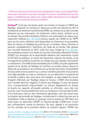 11
→ Peut-on dire que l’accès aux soins est garanti si ceux-ci sont disponibles
mais que la personne qui sera renvoyée ne pourra manifestement pas les
payer, ni bénéficier par ailleurs du cadre stable nécessaire à son intégrité
psychique et à celle de son jeune enfant ?
Nadège25
. C’est peu de temps après son arrivée en Suisse en 2003 que
Nadège, originaire du Cameroun, découvre qu’elle est atteinte du VIH et
entreprend un traitement antirétroviral (TAR).Les médecins qu’elle consulte
attestent qu’une interruption de traitement, même brève, mettrait sa vie
en danger. Sa première tentative d’obtenir une autorisation de séjour pour
traitement médical (art. 33 OLE) échoue auprès de l’ODM et du TAF26
,
pour qui les soins médicaux sont disponibles au Cameroun et accessibles
dans la mesure où Nadège pourrait trouver un emploi, même informel, et
pourrait « probablement   » bénéficier de l’aide de sa famille. Elle dépose
une nouvelle demande en 2011, cette fois sous l’angle de l’art. 30 LEtr.
Sa mandataire produit une étude du Country Information Research Center
(CIREC) qui témoigne de la disponibilité aléatoire des traitements contre
le VIH dans la pratique, en raison de fréquentes ruptures de stocks, et de
l’incapacité du système à prendre en charge tous les malades nécessitant
un traitement. Une ONG locale mandatée par le CIREC enquête également
auprès de la famille de Nadège et confirme ce qu’elle avance depuis le
début de sa procédure : les membres de sa famille sont dans l’impossibilité
de l’accueillir et de la soutenir au vu de leur extrême précarité.Trois proches
sont déjà décédés du sida au Cameroun, ce qui démontre l’incapacité de
la famille à obtenir des soins pour ses malades, et cela malgré les envois
d’argent effectués par Nadège depuis la Suisse. L’ODM rend toutefois
une nouvelle décision négative. Il estime que Nadège n’a pas fait preuve
d’un «  comportement irréprochable » en entrant illégalement en Suisse
et écarte les rapports d’enquête précités en affirmant, sans citer ses
sources, que l’inaccessibilité des soins au Cameroun n’est pas démontrée.
Il se fonde pour cela sur des informations générales, sans lien direct avec
la situation personnelle de Nadège, contrairement à celles fournies par la
mandataire. Celle-ci dépose un nouveau recours auprès du TAF. Dans son
arrêt rendu en décembre 201327
, le Tribunal épingle l’ODM pour n’avoir
pas suffisamment motivé sa décision. De plus, appelé à se prononcer
sur les constats de la première édition du présent rapport, l’ODM n’en
des Etats, 12.3033 – Interpellation du 28 février 2012. 25 Voir la fiche descriptive détaillée : L’inaccessibilité
des soins n’empêche pas l’ODM de prononcer son renvoi, cas 176, 3 avril 2012, odae-romand.ch. 26 Arrêt du
TAF C-5955/2008 du 24 novembre 2010. 27 Arrêt du TAF C-5710/2011 du 13 décembre 2013.
 