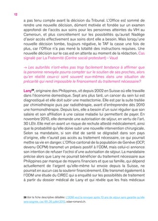 12
a pas tenu compte avant la décision du Tribunal. L’Office est sommé de
rendre une nouvelle décision, dûment motivée et fondée sur un examen
approfondi de l’accès aux soins pour les personnes atteintes du VIH au
Cameroun, et plus concrètement sur les possibilités qu’aurait Nadège
d’avoir accès effectivement aux soins dont elle a besoin. Mais lorsqu’une
nouvelle décision tombe, toujours négative, le TAF la casse une fois de
plus, car l’Office n’a pas mené la totalité des instructions requises. Une
nouvelle décision sur le cas est en attente au moment de la rédaction. Cas
signalé par La Fraternité (Centre social protestant) - Vaud
→ Les autorités n’ont-elles pas trop facilement tendance à affirmer que
la personne renvoyée pourra compter sur le soutien de ses proches, alors
qu’en réalité ceux-ci sont souvent eux-mêmes dans une situation de
précarité qui rend impossible le financement du traitement nécessaire ?
Lany28
, originaire des Philippines, vit depuis 2002 en Suisse où elle travaille
dans l’économie domestique. Sept ans plus tard, un cancer du sein lui est
diagnostiqué et elle doit subir une mastectomie. Elle est par la suite traitée
par chimiothérapie puis par radiothérapie, avant d’entreprendre dès 2010
une hormonothérapie. Depuis lors, elle a besoin d’un suivi régulier que son
salaire et son affiliation à une caisse maladie lui permettent de payer. En
novembre 2010, elle demande une autorisation de séjour, en vertu de l’art.
30 LEtr. Elle met en avant un risque de rechute attesté médicalement, ainsi
que la probabilité qu’elle doive subir une nouvelle intervention chirurgicale.
Selon sa mandataire, si son état de santé se dégradait dans son pays
d’origine, elle n’aurait pas accès au traitement nécessaire, ce qui pourrait
mettre sa vie en danger. L’Office cantonal de la population de Genève (OCP,
devenu OCPM) transmet un préavis positif à l’ODM, mais celui-ci annonce
son intention de refuser l’octroi d’une autorisation de séjour. La mandataire
précise alors que Lany ne pourrait bénéficier du traitement nécessaire aux
Philippines par manque de moyens financiers et que sa famille, qui dépend
actuellement de l’argent qu’elle-même lui envoie depuis la Suisse, ne
pourrait en aucun cas la soutenir financièrement. Elle transmet également à
l’ODM une étude du CIREC qui a enquêté sur les possibilités de traitement
à partir du dossier médical de Lany et qui révèle que les frais médicaux
28 Voir la fiche descriptive détaillée : L’ODM veut la renvoyer après 10 ans de séjour sans garantie qu’elle
sera soignée, cas 181, 26 juillet 2012, odae-romand.ch.
 