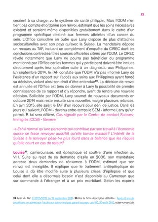13
seraient à sa charge, vu le système de santé philippin. Mais l’ODM n’en
tient pas compte et ordonne son renvoi, estimant que les soins nécessaires
existent et seraient même disponibles gratuitement dans le cadre d’un
programme spécifique destiné aux femmes atteintes d’un cancer du
sein. L’Office considère en outre que Lany dispose de plus d’attaches
socioculturelles avec son pays qu’avec la Suisse. La mandataire dépose
un recours au TAF, incluant un complément d’enquête du CIREC dont les
conclusions contredisent les sources officielles citées par l’ODM. Le CIREC
révèle notamment que Lany ne pourra pas bénéficier du programme
mentionné par l’Office car les femmes qui y participent doivent être inclues
directement après leur opération suite à un diagnostic aux Philippines.
En septembre 2014, le TAF constate que l’ODM n’a pas informé Lany de
l’existence d’un rapport sur l’accès aux soins aux Philippines ayant fondé
sa décision, violant ainsi son droit d’être entendue29
. La décision de renvoi
est annulée et l’Office est tenu de donner à Lany la possibilité de prendre
connaissance de ce rapport et d’y répondre, avant de rendre une nouvelle
décision. Sollicitée par l’ODM, Lany soumet de nouveaux documents en
octobre 2014 mais reste ensuite sans nouvelles malgré plusieurs relances.
En avril 2015, elle saisit le TAF d’un recours pour déni de justice. Dans les
jours qui suivent, l’ODM - devenu entre-temps le SEM - informe Lany qu’un
permis B lui sera délivré. Cas signalé par le Centre de contact Suisses-
Immigrés (CCSI) - Genève
→ Est-il normal qu’une personne qui contribue par son travail à l’économie
suisse se fasse renvoyer aussitôt qu’elle tombe malade ? L’intérêt de la
Suisse à la renvoyer pèse-t-il plus lourd dans la balance que les risques
qu’elle court en cas de retour ?
Louise30
, camerounaise, est épileptique et souffre d’une infection au
VIH. Suite au rejet de sa demande d’asile en 2006, son mandataire
adresse deux demandes de réexamen à l’ODM, estimant que son
renvoi est inexigible. Il explique que le traitement antiépileptique de
Louise a dû être modifié suite à plusieurs crises d’épilepsie et que
celui dont elle a désormais besoin n’est disponible au Cameroun que
sur commande à l’étranger et à un prix exorbitant. Selon les experts
29 Arrêt du TAF C-2265/2012 du 19 septembre 2014. 30 Voir la fiche descriptive détaillée : Après 6 ans de
procédure,on admet que l’accès aux soins n’est pas garanti au pays,cas 182,30 août 2012,odae-romand.ch.
 