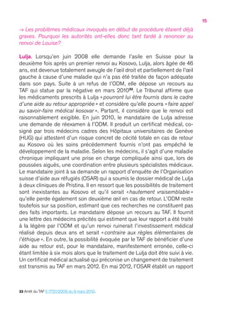 15
→ Les problèmes médicaux invoqués en début de procédure étaient déjà
graves. Pourquoi les autorités ont-elles donc tant tardé à renoncer au
renvoi de Louise ?
Lulja. Lorsqu’en juin 2008 elle demande l’asile en Suisse pour la
deuxième fois après un premier renvoi au Kosovo, Lulja, alors âgée de 46
ans, est devenue totalement aveugle de l’œil droit et partiellement de l’œil
gauche à cause d’une maladie qui n’a pas été traitée de façon adéquate
dans son pays. Suite à un refus de l’ODM, elle dépose un recours au
TAF qui statue par la négative en mars 201033
. Le Tribunal affirme que
les médicaments prescrits à Lulja «  pourront lui être fournis dans le cadre
d’une aide au retour appropriée   » et considère qu’elle pourra «  faire appel
au savoir-faire médical kosovar   ». Partant, il considère que le renvoi est
raisonnablement exigible. En juin 2010, le mandataire de Lulja adresse
une demande de réexamen à l’ODM. Il produit un certificat médical, co-
signé par trois médecins cadres des Hôpitaux universitaires de Genève
(HUG) qui attestent d’un risque concret de cécité totale en cas de retour
au Kosovo où les soins précédemment fournis n’ont pas empêché le
développement de la maladie. Selon les médecins, il s’agit d’une maladie
chronique impliquant une prise en charge compliquée ainsi que, lors de
poussées aiguës, une coordination entre plusieurs spécialistes médicaux.
Le mandataire joint à sa demande un rapport d’enquête de l’Organisation
suisse d’aide aux réfugiés (OSAR) qui a soumis le dossier médical de Lulja
à deux cliniques de Pristina. Il en ressort que les possibilités de traitement
sont inexistantes au Kosovo et qu’il serait « hautement vraisemblable   »
qu’elle perde également son deuxième œil en cas de retour. L’ODM reste
toutefois sur sa position, estimant que ces recherches ne constituent pas
des faits importants. Le mandataire dépose un recours au TAF. Il fournit
une lettre des médecins précités qui estiment que leur rapport a été traité
à la légère par l’ODM et qu’un renvoi ruinerait l’investissement médical
réalisé depuis deux ans et serait «  contraire aux règles élémentaires de
l’éthique   ». En outre, la possibilité évoquée par le TAF de bénéficier d’une
aide au retour est, pour le mandataire, manifestement erronée, celle-ci
étant limitée à six mois alors que le traitement de Lulja doit être suivi à vie.
Un certificat médical actualisé qui préconise un changement de traitement
est transmis au TAF en mars 2012. En mai 2012, l’OSAR établit un rapport
33 Arrêt du TAF E-7721/2009 du 9 mars 2010.
 