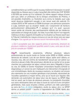 16
complémentaire qui certifie que le nouveau traitement nécessaire ne serait
disponible au Kosovo que si Lulja s’acquittait elle-même des CHF 16’000
à 20’000 par année qu’il lui coûterait. Ce même rapport indique d’autre
part que, selon un professeur de la clinique universitaire de Pristina, il
est possible d’admettre, vu l’évolution qu’a connu la maladie, que Lulja
serait devenue totalement aveugle si son renvoi avait été exécuté. En
octobre 2012, le TAF ordonne à l’ODM d’octroyer une admission provisoire
à Lulja, estimant que sa situation révèle une « conjonction de facteurs
particulièrement défavorables »34
. Il souligne qu’il n’y avait « aucune
raison solide de s’écarter des avertissements réitérés par les médecins
spécialistes en charge de [Lulja] ». Au total, il aura fallu fournir huit rapports
médicaux et deux rapports d’enquête sur la situation au Kosovo avant que
le Tribunal n’admette les risques encourus en cas de renvoi vers son pays
d’origine. Cas signalé par le Service social international (SSI) - Genève
→ Est-il acceptable que des rapports précis et alarmants, émanant de
plusieurs médecins hautement qualifiés soient si peu, voire pas du tout,
pris en compte par l’ODM ?
Olga35
, ressortissante ukrainienne, effectue plusieurs séjours
professionnels de courte durée en Suisse entre 2002 et 2006, comme
danseuse de cabaret. Lors de son dernier séjour, après avoir obtenu un
nouveau visa, elle est victime de harcèlement sexuel par son patron qui
cherche à abuser d’elle. Elle prend peur, décide de se cacher et ne va pas
chercher son autorisation de séjour, entrant ainsi dans l’illégalité à l’issue
du visa. En 2009, le Centre Hospitalier Universitaire Vaudois (CHUV) lui
diagnostique un cancer du sein impliquant une intervention chirurgicale et
une chimiothérapie. Après de nouveaux examens, sa situation est encore
plus alarmante car une mutation génétique s’est produite, nécessitant de
nouvelles opérations à moyen terme, ainsi qu’un lourd suivi régulier. Elle
demande une autorisation de séjour pour cas de rigueur au SPOP. Olga
met en avant, par le biais de plusieurs preuves, la complexité d’accéder
aux soins nécessaires dans son pays à cause du coût et d’une corruption
généralisée, mais aussi d’autres critères justifiant une telle autorisation
au sens de l’art. 31 OASA (intégration, durée du séjour, etc.). Le SPOP
donne un préavis positif – soumis à l’approbation de l’ODM. Après des
34 Arrêt du TAF E-4722/2010 du 22 octobre 2012. 35 Voir la fiche descriptive détaillée : Atteinte
d’un grave cancer, elle doit partir sans garantie d’accès aux soins, cas 268, 3 décembre 2014, odae-
romand.ch.
 