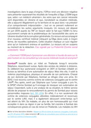 17
investigations dans le pays d’origine, l’Office rend une décision négative
sans présenter auparavant les résultats de l’enquête à Olga. L’ODM argue
que, selon « un médecin ukrainien », les soins que son cancer nécessite
sont disponibles en Ukraine et que, nonobstant sa situation médicale,
elle a séjourné illégalement sur le territoire et ne peut donc « se prévaloir
d’un comportement irréprochable »  ; tout en ne prenant nullement en
considération les autres arguments invoqués. Un recours est déposé
en juin 2014 auprès du TAF en faisant valoir le fait que l’ODM n’a tenu
aucunement compte de la problématique de l’accessibilité des soins en
Ukraine résultant de la corruption généralisée. Ce recours est accompagné
d’un nouveau certificat médical indiquant qu’Olga devra subir, à moyen
terme, de nouvelles opérations. Cette situation implique un suivi régulier
ainsi qu’un traitement onéreux et quotidien. Le recours est en suspens
au moment de la rédaction. Cas signalé par La Fraternité (Centre social
protestant) - Vaud
→ Comment l’ODM peut-il prononcer une décision si lourde de sens sur le
plan humain en ne consultant qu’une source médicale locale et anonyme ?
Sombat36
travaille dans un hôtel en Thaïlande lorsqu’il rencontre
Stéphane, ressortissant suisse. Après des années de relation à distance,
ils célèbrent leur partenariat enregistré en 2011 et Sombat s’établit en
Suisse au bénéfice d’une autorisation de séjour. Mais très vite, il subit la
violence psychologique, physique et sexuelle de son partenaire. Chassé
de son domicile par Stéphane, Sombat se réfugie chez une amie. En
2012, il est reconnu comme victime de violences conjugales par le centre
LAVI37
. Peu après, averti par Stéphane que l’union conjugale a pris fin,
le SPOP informe Sombat qu’il envisage de révoquer son autorisation de
séjour. Cependant, suite à une analyse de sa situation, le même service
décide de proposer le renouvellement du permis de Sombat pour raisons
personnelles majeures (art. 50 LEtr). En effet, il a non seulement été
victime de violences conjugales attestées médicalement et reconnues
par le centre LAVI, mais il a également découvert entre-temps qu’il
est atteint du VIH. Sa maladie, en plus de son homosexualité qui n’est
acceptée ni dans sa région ni par sa famille, fait craindre à Sombat des
conséquences graves en cas de renvoi en Thaïlande. Les malades du VIH
36 Voir la fiche descriptive détaillée : Malade du VIH et victime de violences conjugales, il doit partir,
cas 271, 20 janvier 2015, odae-romand.ch. 37 Centre de consultation pour victimes au sens de la Loi
sur l’aide aux victimes d’infractions (LAVI).
 