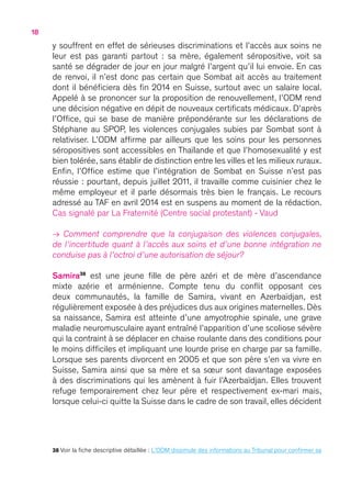 18
y souffrent en effet de sérieuses discriminations et l’accès aux soins ne
leur est pas garanti partout  : sa mère, également séropositive, voit sa
santé se dégrader de jour en jour malgré l’argent qu’il lui envoie. En cas
de renvoi, il n’est donc pas certain que Sombat ait accès au traitement
dont il bénéficiera dès fin 2014 en Suisse, surtout avec un salaire local.
Appelé à se prononcer sur la proposition de renouvellement, l’ODM rend
une décision négative en dépit de nouveaux certificats médicaux. D’après
l’Office, qui se base de manière prépondérante sur les déclarations de
Stéphane au SPOP, les violences conjugales subies par Sombat sont à
relativiser. L’ODM affirme par ailleurs que les soins pour les personnes
séropositives sont accessibles en Thaïlande et que l’homosexualité y est
bien tolérée, sans établir de distinction entre les villes et les milieux ruraux.
Enfin, l’Office estime que l’intégration de Sombat en Suisse n’est pas
réussie : pourtant, depuis juillet 2011, il travaille comme cuisinier chez le
même employeur et il parle désormais très bien le français. Le recours
adressé au TAF en avril 2014 est en suspens au moment de la rédaction.
Cas signalé par La Fraternité (Centre social protestant) - Vaud
→ Comment comprendre que la conjugaison des violences conjugales,
de l’incertitude quant à l’accès aux soins et d’une bonne intégration ne
conduise pas à l’octroi d’une autorisation de séjour   ?
Samira38
est une jeune fille de père azéri et de mère d’ascendance
mixte azérie et arménienne. Compte tenu du conflit opposant ces
deux communautés, la famille de Samira, vivant en Azerbaïdjan, est
régulièrement exposée à des préjudices dus aux origines maternelles. Dès
sa naissance, Samira est atteinte d’une amyotrophie spinale, une grave
maladie neuromusculaire ayant entraîné l’apparition d’une scoliose sévère
qui la contraint à se déplacer en chaise roulante dans des conditions pour
le moins difficiles et impliquant une lourde prise en charge par sa famille.
Lorsque ses parents divorcent en 2005 et que son père s’en va vivre en
Suisse, Samira ainsi que sa mère et sa sœur sont davantage exposées
à des discriminations qui les amènent à fuir l’Azerbaïdjan. Elles trouvent
refuge temporairement chez leur père et respectivement ex-mari mais,
lorsque celui-ci quitte la Suisse dans le cadre de son travail, elles décident
38 Voir la fiche descriptive détaillée : L’ODM dissimule des informations au Tribunal pour confirmer sa
 