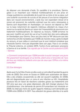 19
de déposer une demande d’asile. En parallèle à la procédure, Samira,
grâce à un important suivi médical multidisciplinaire et une prise en
charge quotidienne considérable de la part de sa mère et de sa sœur, suit
une scolarité couronnée de succès et fait preuve d’une bonne intégration
dans son nouvel environnement. L’asile leur est cependant refusé et le
renvoi est prononcé, les autorités estimant que les soins nécessaires à
Samira sont disponibles en Azerbaïdjan. Un recours est déposé au TAF
sur la base notamment de rapports médicaux attestant du risque d’un
renvoi sur la santé de Samira en raison de l’impossibilité de poursuivre son
traitement multidisciplinaire. En réponse au recours, l’ODM annonce ne
pas avoir modifié son point de vue et qu’il existe bien des soins adéquats
en Azerbaïdjan pour Samira. Deux ans plus tard, le TAF découvre que des
recherches ont été mandatées par l’ODM,de manière indue,après le dépôt
du recours, et que celles-ci concluent que le suivi médical complexe que
nécessite Samira n’est pas disponible dans son pays. Face à ce constat,
le Tribunal ordonne, en octobre 2014, l’octroi d’une admission provisoire
à Samira et à sa famille. Cas signalé par le Centre social protestant (CSP)
- Genève
→ Comment comprendre que l’ODM persiste à vouloir renvoyer une jeune
fille gravement handicapée et sa famille, allant ainsi à l’encontre de l’avis
de tous ses médecins traitants ainsi que de ceux que l’Office a lui-même
consultés ?
2.2. Eve témoigne
Après avoir fui la Côte d’Ivoire où elle a subi un viol collectif pendant la guerre
civile de 2002, Eve arrive en Suisse en 2006 sans autorisation de séjour.
Elle a des emplois occasionnels où elle est souvent exploitée. En 2008,
elle est diagnostiquée pour un zona et une infection au VIH. Hospitalisée
plusieurs fois en raison de réactions cutanées graves aux traitements anti
VIH ainsi que pour une grave dépression, elle doit changer plusieurs fois
d’antirétroviraux. Une demande de permis B humanitaire est introduite en
2008. Au total pas moins de quatre rapports médicaux sont demandés par
l’ODM entre 2008 et fin 2011. Tous attestent de graves atteintes à la santé
décision de renvoi, cas 279, 20 mars 2015, odae-romand.ch.
 