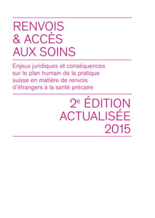 Renvois
& ACCèS
AUX SOINS
Enjeux juridiques et conséquences
sur le plan humain de la pratique
suisse en matière de renvois
d’étrangers à la santé précaire
2e
édition
actualisée
2015
 