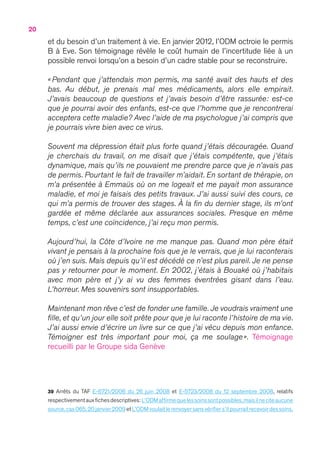 20
et du besoin d’un traitement à vie. En janvier 2012, l’ODM octroie le permis
B à Eve. Son témoignage révèle le coût humain de l’incertitude liée à un
possible renvoi lorsqu’on a besoin d’un cadre stable pour se reconstruire.
«  Pendant que j’attendais mon permis, ma santé avait des hauts et des
bas. Au début, je prenais mal mes médicaments, alors elle empirait.
J’avais beaucoup de questions et j’avais besoin d’être rassurée : est-ce
que je pourrai avoir des enfants, est-ce que l’homme que je rencontrerai
acceptera cette maladie ? Avec l’aide de ma psychologue j’ai compris que
je pourrais vivre bien avec ce virus.
Souvent ma dépression était plus forte quand j’étais découragée. Quand
je cherchais du travail, on me disait que j’étais compétente, que j’étais
dynamique, mais qu’ils ne pouvaient me prendre parce que je n’avais pas
de permis. Pourtant le fait de travailler m’aidait. En sortant de thérapie, on
m’a présentée à Emmaüs où on me logeait et me payait mon assurance
maladie, et moi je faisais des petits travaux. J’ai aussi suivi des cours, ce
qui m’a permis de trouver des stages. À la fin du dernier stage, ils m’ont
gardée et même déclarée aux assurances sociales. Presque en même
temps, c’est une coïncidence, j’ai reçu mon permis.
Aujourd’hui, la Côte d’Ivoire ne me manque pas. Quand mon père était
vivant je pensais à la prochaine fois que je le verrais, que je lui raconterais
où j’en suis. Mais depuis qu’il est décédé ce n’est plus pareil. Je ne pense
pas y retourner pour le moment. En 2002, j’étais à Bouaké où j’habitais
avec mon père et j’y ai vu des femmes éventrées gisant dans l’eau.
L’horreur. Mes souvenirs sont insupportables.
Maintenant mon rêve c’est de fonder une famille. Je voudrais vraiment une
fille, et qu’un jour elle soit prête pour que je lui raconte l’histoire de ma vie.
J’ai aussi envie d’écrire un livre sur ce que j’ai vécu depuis mon enfance.
Témoigner est très important pour moi, ça me soulage ». Témoignage
recueilli par le Groupe sida Genève
39 Arrêts du TAF E-6721/2006 du 26 juin 2008 et E-5723/2008 du 12 septembre 2008, relatifs
respectivementauxfichesdescriptives:L’ODMaffirmequelessoinssontpossibles,maisilneciteaucune
source,cas 065,20 janvier 2009 et L’ODM voulait le renvoyer sans vérifier s’il pourrait recevoir des soins,
 