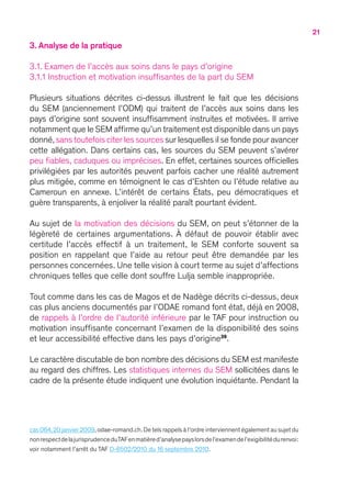 21
3. Analyse de la pratique
3.1. Examen de l’accès aux soins dans le pays d’origine
3.1.1 Instruction et motivation insuffisantes de la part du SEM
Plusieurs situations décrites ci-dessus illustrent le fait que les décisions
du SEM (anciennement l’ODM) qui traitent de l’accès aux soins dans les
pays d’origine sont souvent insuffisamment instruites et motivées. Il arrive
notamment que le SEM affirme qu’un traitement est disponible dans un pays
donné,sans toutefois citer les sources sur lesquelles il se fonde pour avancer
cette allégation. Dans certains cas, les sources du SEM peuvent s’avérer
peu fiables, caduques ou imprécises. En effet, certaines sources officielles
privilégiées par les autorités peuvent parfois cacher une réalité autrement
plus mitigée, comme en témoignent le cas d’Eshten ou l’étude relative au
Cameroun en annexe. L’intérêt de certains États, peu démocratiques et
guère transparents, à enjoliver la réalité paraît pourtant évident.
Au sujet de la motivation des décisions du SEM, on peut s’étonner de la
légèreté de certaines argumentations. À défaut de pouvoir établir avec
certitude l’accès effectif à un traitement, le SEM conforte souvent sa
position en rappelant que l’aide au retour peut être demandée par les
personnes concernées. Une telle vision à court terme au sujet d’affections
chroniques telles que celle dont souffre Lulja semble inappropriée.
Tout comme dans les cas de Magos et de Nadège décrits ci-dessus, deux
cas plus anciens documentés par l’ODAE romand font état, déjà en 2008,
de rappels à l’ordre de l’autorité inférieure par le TAF pour instruction ou
motivation insuffisante concernant l’examen de la disponibilité des soins
et leur accessibilité effective dans les pays d’origine39
.
Le caractère discutable de bon nombre des décisions du SEM est manifeste
au regard des chiffres. Les statistiques internes du SEM sollicitées dans le
cadre de la présente étude indiquent une évolution inquiétante. Pendant la
cas 064,20 janvier 2009,odae-romand.ch.De tels rappels à l’ordre interviennent également au sujet du
nonrespectdelajurisprudenceduTAFenmatièred’analysepayslorsdel’examendel’exigibilitédurenvoi :
voir notamment l’arrêt du TAF D-6502/2010 du 16 septembre 2010.
 