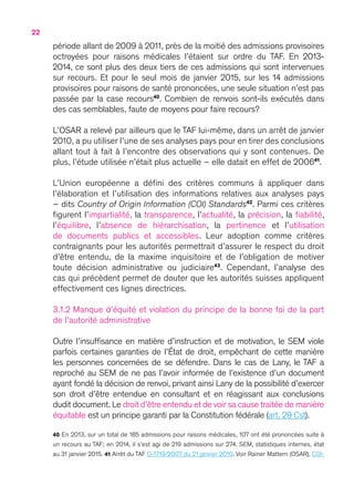22
période allant de 2009 à 2011, près de la moitié des admissions provisoires
octroyées pour raisons médicales l’étaient sur ordre du TAF. En 2013-
2014, ce sont plus des deux tiers de ces admissions qui sont intervenues
sur recours. Et pour le seul mois de janvier 2015, sur les 14 admissions
provisoires pour raisons de santé prononcées, une seule situation n’est pas
passée par la case recours40
. Combien de renvois sont-ils exécutés dans
des cas semblables, faute de moyens pour faire recours ?
L’OSAR a relevé par ailleurs que le TAF lui-même, dans un arrêt de janvier
2010, a pu utiliser l’une de ses analyses pays pour en tirer des conclusions
allant tout à fait à l’encontre des observations qui y sont contenues. De
plus, l’étude utilisée n’était plus actuelle – elle datait en effet de 200641
.
L’Union européenne a défini des critères communs à appliquer dans
l’élaboration et l’utilisation des informations relatives aux analyses pays
– dits Country of Origin Information (COI) Standards42
. Parmi ces critères
figurent l’impartialité, la transparence, l’actualité, la précision, la fiabilité,
l’équilibre, l’absence de hiérarchisation, la pertinence et l’utilisation
de documents publics et accessibles. Leur adoption comme critères
contraignants pour les autorités permettrait d’assurer le respect du droit
d’être entendu, de la maxime inquisitoire et de l’obligation de motiver
toute décision administrative ou judiciaire43
. Cependant, l’analyse des
cas qui précèdent permet de douter que les autorités suisses appliquent
effectivement ces lignes directrices.
3.1.2 Manque d’équité et violation du principe de la bonne foi de la part
de l’autorité administrative
Outre l’insuffisance en matière d’instruction et de motivation, le SEM viole
parfois certaines garanties de l’État de droit, empêchant de cette manière
les personnes concernées de se défendre. Dans le cas de Lany, le TAF a
reproché au SEM de ne pas l’avoir informée de l’existence d’un document
ayant fondé la décision de renvoi, privant ainsi Lany de la possibilité d’exercer
son droit d’être entendue en consultant et en réagissant aux conclusions
dudit document. Le droit d’être entendu et de voir sa cause traitée de manière
équitable est un principe garanti par la Constitution fédérale (art. 29 Cst).
40 En 2013, sur un total de 185 admissions pour raisons médicales, 107 ont été prononcées suite à
un recours au TAF ; en 2014, il s’est agi de 219 admissions sur 274. SEM, statistiques internes, état
au 31 janvier 2015. 41 Arrêt du TAF D-1719/2007 du 21 janvier 2010. Voir Rainer Mattern (OSAR), COI-
 