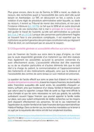 23
Plus grave encore, dans le cas de Samira, le SEM a mené, au stade du
recours, des recherches quant à l’accessibilité des soins dont elle aurait
besoin en Azerbaïdjan. Le TAF, en découvrant ce fait, a conclu à une
violation d’une règle de procédure administrative selon laquelle, au stade
du recours, il revient au Tribunal de mener des instructions, et non pas à
l’instance inférieure (art. 54 PA). Le fait que le SEM ait en outre dissimulé
l’existence de ces recherches met à mal le principe de la bonne foi qui
doit guider le travail de l’autorité, qu’elle soit administrative ou judiciaire
(art. 5 al. 3 et art. 9 Cst). Lorsque des personnes particulièrement fragiles
se trouvent face à une procédure compliquée, il est essentiel que les
institutions se portent garantes des principes constitutionnels qui régissent
l’État de droit, en commençant par en assurer le respect.
3.1.3 Disponibilité générale vs accessibilité effective aux soins requis
Lors de l’examen de l’accès aux soins dans le pays d’origine, ce n’est
pas la seule disponibilité générale d’un traitement qui doit être évaluée
mais également les possibilités qu’aurait la personne concernée d’y
avoir effectivement accès. L’accessibilité effective doit être examinée
au vu de sa situation particulière et d’autres éléments tels que le coût
réel à la charge du patient, la commercialisation et l’approvisionnement
des traitements et des médicaments adéquats, ainsi que la distance et
l’accessibilité des centres de soins lorsqu’un suivi médical est préconisé.
La question de l’accès effectif aux soins se pose tout d’abord en lien avec la
situationdelapersonneconcernée,àsavoirlesmoyensfinanciers,leséventuelles
aides financières auxquelles elle aurait accès, les possibilités d’acquérir un
revenu suffisant, ainsi que l’existence d’un réseau familial et l’éventuel soutien
que celui-ci peut lui apporter. Lorsque l’état de santé ou l’âge rend difficile la
prise d’emploi et que les soins nécessaires ne sont pas gratuits, les autorités
surévaluent souvent l’appui financier que pourrait apporter la famille restée
sur place, sans pour autant entreprendre de réelles recherches sur les moyens
dont disposent effectivement ces personnes. Tel est le cas notamment de
l’appréciation du soutien familial et de l’aide financière dont pourraient bénéficier
Halida et Nadège.Dans ce dernier cas,les recherches mandatées sur le terrain à
ce sujet par la requérante elle-même ont été tout simplement écartées.
Standards : Die Verwendung von Herkunftsländerinformationen (COI) in Entscheiden der Asylinstanzen,
Asyl 3/10, 3-12. 42 Voir Common EU Guidelines for processing Country of Origin Information (COI), avril
2008, à l’élaboration desquelles a participé la Suisse. 43 Mattern, Ibid.
 