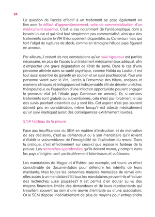 24
La question de l’accès effectif à un traitement se pose également en
lien avec le défaut d’approvisionnement, voire de commercialisation d’un
médicament essentiel. C’est le cas notamment de l’antiépileptique dont a
besoin Louise et qui n’est tout simplement pas commercialisé, ainsi que des
traitements contre le VIH théoriquement disponibles au Cameroun mais qui
font l’objet de ruptures de stock, comme en témoigne l’étude pays figurant
en annexe.
Par ailleurs, il ressort de nos constatations qu’un suivi rigoureux est parfois
nécessaire, en plus de l’accès à un traitement médicamenteux adéquat, afin
d’empêcher une grave dégradation de l’état de santé. Dans le cas d’une
personne atteinte dans sa santé psychique, comme Halida ou Louise, il est
tout aussi essentiel de garantir un soutien et un suivi psychosocial. Pour une
personne vivant avec le VIH, l’accès à l’ensemble des bilans, analyses et
examens cliniques et biologiques est indispensable afin de déceler un échec
thérapeutique ou l’apparition d’une infection opportuniste pouvant engager
le pronostic vital (cf. l’étude pays Cameroun en annexe). Or, si certains
traitements sont gratuits ou subventionnés, cela n’est pas forcément le cas
des suivis pourtant essentiels qui y sont liés. Cet aspect n’est pas souvent
dûment pris en considération, même lorsqu’il est attesté médicalement
qu’un suivi inadéquat aurait des conséquences extrêmement lourdes.
3.1.4 Fardeau de la preuve
Face aux insuffisances du SEM en matière d’instruction et de motivation
de ses décisions, c’est au demandeur ou à son mandataire qu’il revient
d’établir la vraisemblance de l’inexigibilité de l’exécution du renvoi. Dans
la pratique, c’est effectivement sur ceux-ci que repose le fardeau de la
preuve. Les recherches approfondies qu’ils doivent mener, y compris dans
les pays d’origine, sont particulièrement laborieuses et coûteuses.
Les mandataires de Magos et d’Eshten par exemple, ont fourni un effort
considérable de documentation pour défendre les intérêts de leurs
mandants. Mais toutes les personnes malades menacées de renvoi ont-
elles accès à un mandataire ? Et tous les mandataires peuvent-ils effectuer
des recherches aussi poussées ? Il est permis d’en douter au vu des
moyens financiers limités des demandeurs et de leurs représentants qui
travaillent souvent au sein d’une œuvre d’entraide ou d’une association.
Or le SEM dispose indéniablement de plus de moyens pour entreprendre
 