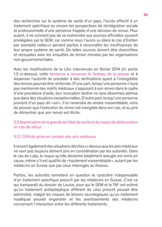 25
des recherches sur le système de santé d’un pays, l’accès effectif à un
traitement spécifique ou encore les perspectives de réintégration sociale
et professionnelle d’une personne frappée d’une décision de renvoi. Pour
autant, il ne convient pas de se restreindre aux sources officielles souvent
privilégiées par le SEM, car comme nous l’avons vu (dans le cas d’Eshten
par exemple) celles-ci peinent parfois à reconnaître les insuffisances de
leur propre système de santé. De telles sources doivent être diversifiées
et recoupées avec les enquêtes de terrain menées par les organisations
non-gouvernementales.
Avec les modifications de la LAsi intervenues en février 2014 (cf. partie
1.2 ci-dessus), cette tendance à renverser le fardeau de la preuve et à
dispenser l’autorité de procéder à des vérifications quant à l’inexigibilité
des renvois pourrait être renforcée. D’une part, lorsqu’une personne n’aura
pas mentionné des motifs médicaux s’opposant à son renvoi dans le cadre
d’une procédure d’asile, leur invocation tardive ne sera désormais admise
que dans des situations exceptionnelles.D’autre part,lorsqu’une personne
provient d’un pays dit « sûr », il lui reviendra de rendre vraisemblable, voire
de prouver que l’exécution du renvoi est inexigible dans son cas, et au pire
de démontrer que son renvoi est illicite.
3.2 Appréciation de la gravité de l’état de santé et du risque de détérioration
en cas de retour
3.2.1 Difficile prise en compte des avis médicaux
Il ressort également des situations décrites ci-dessus que les avis médicaux
ne sont pas toujours dûment pris en considération par les autorités. Dans
le cas de Lulja, le risque qu’elle devienne totalement aveugle est remis en
cause, même s’il est qualifié de « hautement vraisemblable », autant par les
médecins en Suisse que par ceux interrogés au Kosovo.
Parfois, les autorités remettent en question le caractère indispensable
d’un traitement spécifique prescrit par les médecins en Suisse. C’est ce
qui transparaît du dossier de Louise, pour qui le SEM et le TAF ont estimé
qu’un traitement antiépileptique différent de celui prescrit pouvait être
administré, malgré les risques de lésions neurologiques qu’un traitement
inadéquat pouvait engendrer et les avertissements des médecins
concernant l’interaction entre les différents traitements.
 