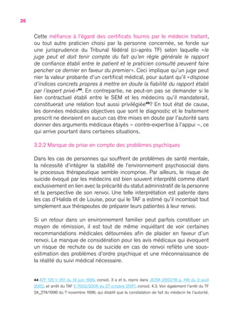 26
Cette méfiance à l’égard des certificats fournis par le médecin traitant,
ou tout autre praticien choisi par la personne concernée, se fonde sur
une jurisprudence du Tribunal fédéral (ci-après TF) selon laquelle « le
juge peut et doit tenir compte du fait qu’en règle générale le rapport
de confiance établi entre le patient et le praticien consulté peuvent faire
pencher ce dernier en faveur du premier ». Ceci implique qu’un juge peut
nier la valeur probante d’un certificat médical, pour autant qu’il « dispose
d’indices concrets propres à mettre en doute la fiabilité du rapport établi
par l’expert privé »44
. En contrepartie, ne peut-on pas se demander si le
lien contractuel établi entre le SEM et les médecins qu’il mandaterait,
constituerait une relation tout aussi privilégiée45
 ? En tout état de cause,
les données médicales objectives que sont le diagnostic et le traitement
prescrit ne devraient en aucun cas être mises en doute par l’autorité sans
donner des arguments médicaux étayés – contre-expertise à l’appui –, ce
qui arrive pourtant dans certaines situations.
3.2.2 Manque de prise en compte des problèmes psychiques
Dans les cas de personnes qui souffrent de problèmes de santé mentale,
la nécessité d’intégrer la stabilité de l’environnement psychosocial dans
le processus thérapeutique semble incomprise. Par ailleurs, le risque de
suicide évoqué par les médecins est bien souvent interprété comme étant
exclusivement en lien avec la précarité du statut administratif de la personne
et la perspective de son renvoi. Une telle interprétation est patente dans
les cas d’Halida et de Louise, pour qui le TAF a estimé qu’il incombait tout
simplement aux thérapeutes de préparer leurs patientes à leur renvoi.
Si un retour dans un environnement familier peut parfois constituer un
moyen de rémission, il est tout de même inquiétant de voir certaines
recommandations médicales détournées afin de plaider en faveur d’un
renvoi. Le manque de considération pour les avis médicaux qui évoquent
un risque de rechute ou de suicide en cas de renvoi reflète une sous-
estimation des problèmes d’ordre psychique et une méconnaissance de
la réalité du suivi médical nécessaire.
44 ATF 125 V 351 du 14 juin 1999, consid. 3 a et b, repris dans JICRA 2002/18 p. 146 du 3 août
2002, et arrêt du TAF E-7002/2006 du 27 octobre 2007, consid. 4.3. Voir également l’arrêt du TF
2A_274/1996 du 7 novembre 1996, qui établit que la constatation de fait du médecin lie l’autorité.
 