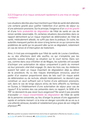 27
3.2.3 Exigence d’un risque conduisant rapidement à une mise en danger
« certaine »
Les situations décrites plus haut montrent que l’état de santé doit atteindre
une certaine gravité pour justifier l’obtention d’un permis de séjour ou
d’une admission provisoire. Sur le principe, l’exigence d’un seuil de gravité
et d’une forte probabilité de dégradation de l’état de santé en cas de
renvoi semble raisonnable. Or, certaines situations documentées dans ce
rapport démontrent qu’un risque important de détérioration de l’état de
santé, médicalement attesté, ne suffit pas dans la pratique. En outre, les
autorités manquent parfois de vision à long terme en ce qui concerne des
problèmes de santé qui ne peuvent aller qu’en se dégradant, notamment
en cas de renvoi et d’interruption de traitement.
Ainsi, il n’est pas envisageable que l’état de santé de Louise s’améliore,
au vu des affections dont elle souffre, ce qui n’empêche pas les
autorités suisses d’évaluer sa situation sur le court terme. Dans son
cas, comme dans ceux d’Eshten et de Magos, les autorités ont accepté
d’octroyer une autorisation de séjour uniquement à partir du moment
où leur pronostic vital était engagé. Or, dans les trois cas, les médecins
avaient fait valoir un risque important de dégradation déjà au début
de la procédure. Au vu des risques dramatiques encourus, peut-on
parler d’un examen proportionné dans de tels cas ? Un risque avéré
de détérioration ou de rechute, attesté médicalement, ne devrait-il pas
constituer un seuil suffisant soit à l’octroi d’une admission provisoire,
soit, dans le cas de longs séjours et/ou de liens affectifs ou familiaux
en Suisse, à l’établissement d’une autorisation de séjour pour cas de
rigueur ? À la lumière des cas présentés dans ce rapport, le SEM et le
TAF ne devraient-ils pas revoir leurs exigences ? Ne serait-il pas possible
d’accepter un risque vraisemblable de dégradation de l’état de santé
de la personne concernée, au lieu d’exiger la preuve d’une aggravation
rapide et certaine menant « à la mise en danger concrète de sa vie ou à
une atteinte sérieuse, durable et notablement plus grave de son intégrité
physique »46
 ?
45 Cette question se posera notamment lors de la mise en application effective du nouvel art. 26bis
al. 3 LAsi (cf. partie 1.2 ci-dessus). 46 JICRA 2003/24, consid. 5b.
 