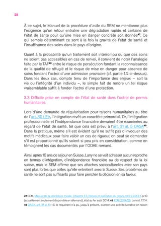 28
À ce sujet, le Manuel de la procédure d’asile du SEM ne mentionne plus
l’exigence qu’un retour entraîne une dégradation rapide et certaine de
l’état de santé pour qu’une mise en danger concrète soit donnée47
. Ce
qui semble déterminant ce sont à la fois la gravité de l’état de santé et
l’insuffisance des soins dans le pays d’origine.
Quant à la probabilité qu’un traitement soit interrompu ou que des soins
ne soient pas accessibles en cas de renvoi, il convient de noter l’analogie
faite par le TAF48
entre le risque de persécution fondant la reconnaissance
de la qualité de réfugié et le risque de mise en danger pour absence de
soins fondant l’octroi d’une admission provisoire (cf. partie 1.2 ci-dessus).
Dans les deux cas, compte tenu de l’importance des enjeux – soit la
vie ou l’intégrité d’un individu –, le simple fait de rendre un tel risque
vraisemblable suffit à fonder l’octroi d’une protection.
3.3 Difficile prise en compte de l’état de santé dans l’octroi de permis
humanitaires
Lors d’une demande de régularisation pour raisons humanitaires au titre
de l’art. 30 LEtr, l’intégration revêt un caractère primordial. Or, l’intégration
professionnelle et l’indépendance financière devraient être examinées au
regard de l’état de santé, tel que cela est prévu à l’art. 31 al. 5 OASA49
.
Dans la pratique, même s’il est évident qu’il ne suffit pas d’invoquer des
motifs médicaux pour faire valoir un cas de rigueur, on peut se demander
s’il est proportionné qu’ils soient si peu pris en considération, comme en
témoignent les cas documentés par l’ODAE romand.
Ainsi,après 10 ans de séjour en Suisse,Lany ne se voit adresser aucun reproche
en termes d’intégration, d’indépendance financière ou de respect de la loi
suisse, mais le SEM affirme que ses attaches socioculturelles avec son pays
sont plus fortes que celles qu’elle entretient avec la Suisse. Ses problèmes de
santé ne sont pas suffisants pour faire pencher la décision en sa faveur.
47 SEM, Manuel de la procédure d’asile, Chapitre E3. Renvoi et exécution du renvoi, titre 2.2.2.2.1, p.10
(actuellement seulement disponible en allemand), état au 1er août 2014. 48 ATAF 2014/26. consid. 7.7.4.
49 OASA, art. 31 al. 5 : « Si le requérant n’a pu, jusqu’à présent, exercer une activité lucrative en raison
 