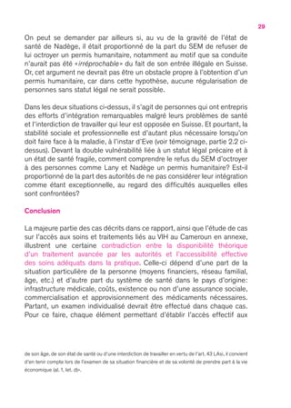 29
On peut se demander par ailleurs si, au vu de la gravité de l’état de
santé de Nadège, il était proportionné de la part du SEM de refuser de
lui octroyer un permis humanitaire, notamment au motif que sa conduite
n’aurait pas été « irréprochable » du fait de son entrée illégale en Suisse.
Or, cet argument ne devrait pas être un obstacle propre à l’obtention d’un
permis humanitaire, car dans cette hypothèse, aucune régularisation de
personnes sans statut légal ne serait possible.
Dans les deux situations ci-dessus, il s’agit de personnes qui ont entrepris
des efforts d’intégration remarquables malgré leurs problèmes de santé
et l’interdiction de travailler qui leur est opposée en Suisse. Et pourtant, la
stabilité sociale et professionnelle est d’autant plus nécessaire lorsqu’on
doit faire face à la maladie, à l’instar d’Eve (voir témoignage, partie 2.2 ci-
dessus). Devant la double vulnérabilité liée à un statut légal précaire et à
un état de santé fragile, comment comprendre le refus du SEM d’octroyer
à des personnes comme Lany et Nadège un permis humanitaire ? Est-il
proportionné de la part des autorités de ne pas considérer leur intégration
comme étant exceptionnelle, au regard des difficultés auxquelles elles
sont confrontées ?
Conclusion
La majeure partie des cas décrits dans ce rapport, ainsi que l’étude de cas
sur l’accès aux soins et traitements liés au VIH au Cameroun en annexe,
illustrent une certaine contradiction entre la disponibilité théorique
d’un traitement avancée par les autorités et l’accessibilité effective
des soins adéquats dans la pratique. Celle-ci dépend d’une part de la
situation particulière de la personne (moyens financiers, réseau familial,
âge, etc.) et d’autre part du système de santé dans le pays d’origine :
infrastructure médicale, coûts, existence ou non d’une assurance sociale,
commercialisation et approvisionnement des médicaments nécessaires.
Partant, un examen individualisé devrait être effectué dans chaque cas.
Pour ce faire, chaque élément permettant d’établir l’accès effectif aux
de son âge, de son état de santé ou d’une interdiction de travailler en vertu de l’art. 43 LAsi, il convient
d’en tenir compte lors de l’examen de sa situation financière et de sa volonté de prendre part à la vie
économique (al. 1, let. d) ».
 