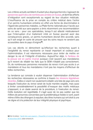 31
Les critères actuels semblent d’autant plus disproportionnés s’agissant de
personnes ayant vécu de nombreuses années en Suisse, et dont les efforts
d’intégration sont exceptionnels au regard de leur situation médicale.
L’insuffisance de la prise en compte du critère médical dans l’octroi
d’un permis humanitaire entraîne en effet une forme de discrimination à
l’égard des personnes malades. La Plate-forme nationale pour l’accès aux
soins de santé aux sans-papiers a émis récemment une recommandation
en ce sens  : pour ces spécialistes, lorsqu’il est attesté médicalement
que l’interruption d’un traitement initié en Suisse pourrait avoir des
conséquences graves, un permis humanitaire devrait être accordé, sans
qu’il soit exigé en outre de prouver que les soins requis ne seraient pas
accessibles dans le pays d’origine50
.
Les cas décrits ici démontrent qu’effectuer les recherches quant à
l’exigibilité du renvoi représente un travail important et coûteux pour
l’administration. Il est néanmoins nécessaire pour éviter de mettre en
danger la vie et l’intégrité d’individus. Aujourd’hui déjà, le fardeau de
la preuve est en partie inversé puisque c’est souvent aux mandataires
qu’il revient de rétablir les faits que le SEM n’établit pas correctement.
Or, de nombreuses personnes menacées de renvoi n’ont pas accès à un
mandataire et tous les mandataires n’ont pas les moyens d’effectuer de
telles recherches.
La tendance qui consiste à vouloir dispenser l’administration d’effectuer
les recherches nécessaires se confirme à travers les révisions législatives
récentes. Celles-ci visent non seulement à établir une liste de pays sûrs vers
lesquels l’exécution du renvoi serait de toute manière exigible, mais aussi
à limiter considérablement la possibilité d’invoquer des motifs médicaux
s’opposant, à un stade avancé de la procédure, à l’exécution du renvoi.
Cette évolution est regrettable. Il s’agit aussi de ne pas oublier que les
milliers de personnes concernées par la problématique traitée ici sont, avant
même d’être des étrangers à expulser, des êtres humains qui ont droit à une
vie digne et à la protection de leur intégrité physique et psychique.
50 Voir la brève : Santé des sans-papiers : Disparités et renvois dénoncés par les milieux médicaux,
16 décembre 2014, odae-romand.ch.
 
