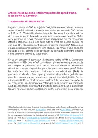 33
Annexe : Accès aux soins et traitements dans les pays d’origine,
le cas du VIH au Cameroun
1. Appréciation du SEM et du TAF
La jurisprudence du TAF au sujet de l’exigibilité du renvoi d’une personne
séropositive fait dépendre le renvoi non seulement du stade CDC1
atteint
– A, B, ou C, C3 étant le stade clinique le plus avancé – mais aussi des
circonstances particulières de la personne dans le pays de retour. Selon
cette pratique, le renvoi d’une personne séropositive qui n’a pas encore
atteint le stade C, c’est-à-dire où le sida ne s’est pas encore déclaré, ne
doit pas être nécessairement considéré comme inexigible2
. Néanmoins,
d’autres circonstances peuvent faire obstacle au renvoi d’une personne
au stade B déjà, comme elles pourraient au contraire permettre le renvoi
d’une personne arrivée au stade sida3
.
En ce qui concerne l’accès aux trithérapies contre le VIH au Cameroun,
aussi bien le SEM que le TAF considèrent généralement que cet accès
ne pose pas de problème particulier et que les traitements nécessaires
seront en principe disponibles pour les personnes renvoyées4
. Selon
les autorités, de nombreux traitements antirétroviraux (TAR) de
première et de deuxième ligne y seraient disponibles gratuitement
pour les personnes qui remplissent les critères d’éligibilité. En cas
d’indisponibilité, le SEM propose parfois à la personne renvoyée de
se procurer les médicaments à l’étranger, sans prendre en compte le
coût généralement exorbitant d’une telle démarche pour la population
locale5
. Pourtant, certaines décisions du TAF concernant des personnes
1 Classification de la progression clinique de l’infection développée par les Centers for Disease Control and
Prevention (CDC) des États-Unis, dans JICRA 2004/7, consid. 5 bb, p.51.2 JICRA 2004/7, consid.5d bb, p.
51. Le SEM semble méconnaître cette jurisprudence dans une décision de renvoi fondée uniquement sur le
fait que la personne n’avait pas encore atteint le stade C,voir arrêt duTAF 1262/2012 du 20 décembre 2012,
consid. 4.5. 3 Arrêt duTAF D-6538/2006 du 7 août 2008, consid. 9.3.4. 4 Arrêts duTAF C-7450/2006 du 5
mars 2010, consid. 5.5.3 ; C-651/2006 du 20 janvier 2010, consid. 6.3.2; E-8875/2010 du 10 février 2011,
consid. 7.4.1., D-1471/2012 du 27 mars 2012, p. 8. 5 Arrêt du TAF D-6206/2009 du 23 avril 2012, p. 3, E.
 