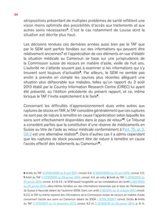 34
séropositives présentant de multiples problèmes de santé reflètent une
vision moins optimiste des possibilités d’accès aux traitements et aux
autres soins nécessaires6
. C’est le cas notamment de Louise dont la
situation est décrite plus haut.
Les décisions rendues ces dernières années aussi bien par le TAF que
par le SEM sont parfois fondées sur des informations qui peuvent être
relativement anciennes7
et l’appréciation de ces éléments en vue d’établir
la situation médicale au Cameroun se base sur une jurisprudence de
la Commission suisse de recours en matière d’asile, vieille de huit ans.
L’autorité ne s’attarde souvent pas à examiner si les informations qui s’y
trouvent sont toujours d’actualité8
. Par ailleurs, le SEM ne semble pas
enclin à prendre en compte les sources plus récentes alléguant une
situation plus défavorable aux malades, telles qu’un rapport du 3 août
2013 établi par le Country Information Research Centre (CIREC) lui ayant
été présenté, ou l’édition précédente du présent rapport, et ce, même
lorsque le TAF l’invite explicitement à le faire9
.
Concernant les difficultés d’approvisionnement dues entre autres aux
ruptures de stocks enTAR,leTAF considère généralement que ces ruptures
ne sont pas de nature à remettre en cause l’appréciation selon laquelle les
soins sont effectivement disponibles dans le pays de retour10
. Le Tribunal
a considéré parfois que la constitution d’une réserve de médicaments en
Suisse au titre de l’aide au retour médicale conformément à l’art. 75, al. 2,
OA 2 est une alternative réaliste11
. Dans d’autres cas il a admis cependant
que les ruptures de stock pouvaient être de nature à remettre en cause
l’accès effectif des traitements au Cameroun12
.
6 Arrêts du TAF D-2926/2008 du 8 avril 2011, consid. 6.4 ; D-6206/2009 du 23 avril 2012, consid. 5.5.
7 Arrêt du TAF C-3216/2010 du 29 janvier 2014, consid. 4.3. ab initio. 8 Arrêt du TAF C-3216/2010 du
29 janvier 2014, consid. 4.3 & 4.5 ; le SEM basait l’exigibilité sur les constatations de l’arrêt C-651/2006
du 20 janvier 2010, elles-mêmes fondées sur des informations transmises par le biais de l’Ambassade
de Suisse à Yaoundé datant de l’automne 2009. Dans son arrêt D-82/2011 du 31 octobre 2012 consid.
8.3.2, le TAF lui-même reprend des informations de la Commission suisse de recours en matière d’asile
concernant l’accès aux soins au Cameroun datant de 2004 ; JICRA 2004/7 consid. 5d.bb. 9 Arrêts
du TAF C-5710/2011 du 13 décembre 2013, consid. 6.2 et C-3216/2010 du 29 janvier 2014, p. 9, K.
 