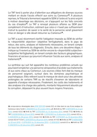 35
Le TAF tend à porter plus d’attention aux allégations de diverses sources
mettant en doute l’accès effectif aux soins au Cameroun13
. À plusieurs
reprises, leTribunal a fermement rappelé le SEM à l’ordre et l’a ainsi enjoint
à motiver davantage ses décisions, en s’appuyant sur les faits concrets
du cas d’espèce14
. Le TAF a renvoyé plusieurs affaires au SEM pour
complément d’instruction, estimant que celui-ci n’avait pas suffisamment
instruit la question de savoir si la santé de la personne serait gravement
mise en danger si elle devait retourner au Cameroun15
.
Le TAF a aussi récemment clarifié l’obligation imposée au SEM de vérifier
la « disponibilité objective » (objektive Verfügbarkeit), dans le pays de
retour, des soins, analyses et traitements nécessaires, en tenant compte
de tous les éléments du diagnostic. Ensuite, dans une deuxième étape, il
indique qu’il revient au SEM de vérifier encore la « disponibilité subjective  » 
(subjektive Verfügbarkeit), en tenant compte des facteurs géographiques,
financiers et sociaux qui pourront influencer l’accès aux soins, analyses et
traitements16
.
La synthèse qui suit fait apparaître les nombreux problèmes actuels qui
pourraient empêcher une personne séropositive d’accéder aux traitements
et aux soins vitaux au Cameroun. Les sources citées font état du manque
de personnel soignant, surtout dans les domaines psychiatrique et
psychologique. Elles relèvent aussi le manque de stock pour des périodes
prolongées de certains TAR ou de réactifs d’examen de laboratoire et
appareils d’analyse nécessaires. Finalement, les coûts des traitements et
des analyses à la charge des patients, montants fréquemment alourdis par
la corruption, dépassent le plus souvent leurs moyens financiers.
10 Jurisprudence développée dans ATAF 2011/50 consid. 8.2. et citée dans le cas d’une analyse du
Cameroun dans l’arrêt E-4552/2013 du 10 octobre 2013, p.8. 11 Arrêt du TAF D-5671/2013 du 2 avril
2014, consid. 6.3.2. 12 Arrêt du TAF C-5710/2011 du 13 décembre 2013, consid. 7.1.2. 13 Arrêts du
TAF D-6206/2009 du 23 avril 2012, consid. 5.5 ; C-5710/2011 du 13 décembre 2013, consid. 6.2 ss. ;
C-3216/2010 du 29 janvier 2014, consid. 4.5. 14 Arrêts du TAF C-5710/2011 du 13 décembre 2013,
consid. 6.2 et 7.1.2 et C-3216/2010 du 29 janvier 2014, consid. 4.1-4.5. 15 Arrêts du TAF D-6206/2009
du 23 avril 2012 ; C-5710/2011 du 13 décembre 2013 ; C-3216/2010 consid.4.3 ss. 16 Arrêt du TAF
C-1262/2012 du 20 décembre 2012, consid. 4.5.
 