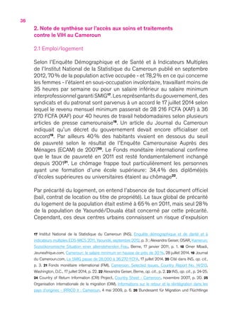 36
2. Note de synthèse sur l’accès aux soins et traitements
contre le VIH au Cameroun
2.1 Emploi/logement
Selon l’Enquête Démographique et de Santé et à Indicateurs Multiples
de l’Institut National de la Statistique du Cameroun publié en septembre
2012, 70 % de la population active occupée - et 78,2 % en ce qui concerne
les femmes - l’étaient en sous-occupation involontaire, travaillant moins de
35 heures par semaine ou pour un salaire inférieur au salaire minimum
interprofessionnel garanti SMIG17
.Les représentants du gouvernement,des
syndicats et du patronat sont parvenus à un accord le 17 juillet 2014 selon
lequel le revenu mensuel minimum passerait de 28 216 FCFA (XAF) à 36
270 FCFA (XAF) pour 40 heures de travail hebdomadaires selon plusieurs
articles de presse camerounaise18
. Un article du Journal du Cameroun
indiquait qu’un décret du gouvernement devait encore officialiser cet
accord19
. Par ailleurs 40 % des habitants vivaient en dessous du seuil
de pauvreté selon le résultat de l’Enquête Camerounaise Auprès des
Ménages (ECAM) de 200720
. Le Fonds monétaire international confirme
que le taux de pauvreté en 2011 est resté fondamentalement inchangé
depuis 200121
. Le chômage frappe tout particulièrement les personnes
ayant une formation d’une école supérieure : 34,4 % des diplômé(e)s
d’écoles supérieures ou universitaires étaient au chômage22
.
Par précarité du logement, on entend l’absence de tout document officiel
(bail, contrat de location ou titre de propriété). Le taux global de précarité
du logement de la population était estimé à 65 % en 2011, mais seul 28 %
de la population de Yaoundé/Douala était concerné par cette précarité.
Cependant, ces deux centres urbains connaissent un risque d’expulsion
17 Institut National de la Statistique du Cameroun (INS), Enquête démographique et de danté et à
indicateurs multiples EDS-MICS 2011, Yaoundé, septembre 2012, p. 3 ; Alexandra Geiser, OSAR, Kamerun:
Sozioökonomische Situation einer alleinstehenden Frau, Berne, 17 janvier 2011, p.  1. 18 Omer Mbadi,
Jeuneafrique.com, Cameroun : le salaire minimum en hausse de près de 30  %, 28 juillet 2014. 19 Journal
du Cameroun.com, Le SMIG passe de 28.000 à 36.270 FCFA, 17 juillet 2014. 20 Cité dans INS, op. cit.,
p.  3. 21 Fonds monétaire international (FMI), Cameroon : Selected Issues, Country Report No. 14/213,
Washington, D.C., 17 juillet 2014, p. 22. 22 Alexandra Geiser, Berne, op. cit., p. 2. 23 INS, op. cit., p. 24-25.
24 Country of Return Information (CRI) Project, Country Sheet - Cameroon, novembre 2007, p. 20. 25
Organisation internationale de la migration (OIM), Informations sur le retour et la réintégration dans les
pays d’origines - IRRICO II : Cameroun, 4 mai 2009, p. 6. 26 Bundesamt für Migration und Flüchtlinge
 