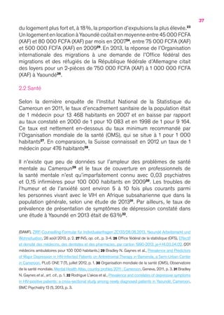 37
du logement plus fort et, à 18 %, la proportion d’expulsions la plus élevée.23
Un logement en location à Yaoundé coûtait en moyenne entre 45 000 FCFA
(XAF) et 80 000 FCFA (XAF) par mois en 200724
, entre 75 000 FCFA (XAF)
et 500 000 FCFA (XAF) en 200925
.En 2013, la réponse de l’Organisation
internationale des migrations à une demande de l’Office fédéral des
migrations et des réfugiés de la République fédérale d’Allemagne citait
des loyers pour un 2-pièces de 750 000 FCFA (XAF) à 1 000 000 FCFA
(XAF) à Yaoundé26
.
2.2 Santé
Selon la dernière enquête de l’Institut National de la Statistique du
Cameroun en 2011, le taux d’encadrement sanitaire de la population était
de 1 médecin pour 13 468 habitants en 2007 et en baisse par rapport
au taux constaté en 2000 de 1 pour 10 083 et en 1998 de 1 pour 9 164.
Ce taux est nettement en-dessous du taux minimum recommandé par
l’Organisation mondiale de la santé (OMS), qui se situe à 1 pour 1 000
habitants27
. En comparaison, la Suisse connaissait en 2012 un taux de 1
médecin pour 476 habitants28
.
Il n’existe que peu de données sur l’ampleur des problèmes de santé
mentale au Cameroun29
et le taux de couverture en professionnels de
la santé mentale n’est qu’imparfaitement connu avec 0,03 psychiatres
et 0,15 infirmières pour 100 000 habitants en 200930
. Les troubles de
l’humeur et de l’anxiété sont environ 5 à 10 fois plus courants parmi
les personnes vivant avec le VIH en Afrique subsaharienne que dans la
population générale, selon une étude de 201331
. Par ailleurs, le taux de
prévalence de présentation de symptômes de dépression constaté dans
une étude à Yaoundé en 2013 était de 63 %32
.
(BAMF), ZIRF-Counselling-Formular für Individualanfragen ZC133/28.08.2013, Yaoundé Arbeitsmarkt und
Wohnsituation, 28 août 2013, p. 2. 27 INS, op. cit., p. 3-4. 28 Office fédéral de la statistique (OFS), Effectif
et densité des médecins, des dentistes et des pharmacies, par canton 1990-2013, je-f-14.03.04.02. (201
médecins ambulatoires pour 100 000 habitants.) 29 Bradley N. Gaynes et al., Prevalence and Predictors
of Major Depression in HIV-Infected Patients on Antiretroviral Therapy in Bamenda, a Semi-Urban Center
in Cameroon, PLoS ONE 7 (7), juillet 2012, p. 1. 30 Organisation mondiale de la santé (OMS), Observatoire
de la santé mondiale, Mental Health Atlas, country profiles 2011 : Cameroon, Geneva, 2011, p. 3. 31 Bradley
N. Gaynes et al., art. cit., p. 1. 32 Rodrigue L’akoa et al., Prevalence and correlates of depressive symptoms
in HIV-positive patients: a cross-sectional study among newly diagnosed patients in Yaoundé, Cameroon,
BMC Psychiatry 13 (1), 2013, p. 3.
 
