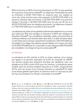 38
98 % de femmes et 96 % d’hommes déclaraient en 2011 ne pas posséder
de couverture d’assurance maladie33
. Les dépenses individuelles de santé
se chiffraient à 23 261 FCFA (XAF) en moyenne pour une maladie au
cours des trente derniers jours mais passaient à 23 972 FCFA (XAF) si la
personne affectée était une femme, à 32 533 FCFA (XAF) si la personne
résidait à Yaoundé, à 39 338 FCFA (XAF) pour les plus de 50 ans et à
49 575 FCFA (XAF) pour les maladies plus graves. Les dépenses chutaient
à 11 703 FCFA (XAF) pour le quintile le plus pauvre34
.
Les dépenses de santé sont en général autofinancées totalement ou au moins
pour partie par 76 % des ménages au Cameroun et 84 % des ménages de
Yaoundé et Douala35
. Les consultations médicales, visites, accouchements et
certificats médicaux sont facturés selon deux tarifs, l’un plein et l’autre réduit.
Le tarif réduit est en principe subventionné et plafonné à 150 FCFA (XAF) par
consultation à la charge des patients pouvant attester d’un revenu de moins
de 10 000 FCFA (XAF) par an. Le tarif plein ne peut dépasser 600 FCFA (XAF)
par consultation à la charge de tous les autres patients36
.
2.3 VIH/sida
La prévalence du VIH, estimée à 4,3 % au niveau national, est en baisse
par rapport à la dernière estimation de 5,5 % de l’enquête de 200437
.
Les femmes restent plus fortement touchées par l’épidémie, avec une
prévalence de 5,6 % contre 2,9 % pour les hommes. La prévalence passe
à 8,9 % parmi les femmes habitant Yaoundé et à 17,9 %, respectivement
15,7 %, pour les veuves et les femmes divorcées ou séparées38
. En dépit
d’une baisse globale significative, le Cameroun reste l’un des pays au plus
fort taux de prévalence en Afrique occidentale et centrale39
.
33 INS, op.  cit., p.  55. 34 Ibid., p.  300. 35 Ibid., p.  307. 36 Décret N°63-DF-141 du 24 avril 1963
portant fixation pour la santé publique des tarifs de consultations, visites, accouchement, certificats
médicaux, ainsi que la valeur des lettres-clefs de la nomenclature des actes professionnels, cité dans :
Treatment Action Watch (TAW), Synthèse du rapport sentinelle de la semaine du 24 au 28 Juin 2013,
Camerounhealth.org. Le TAW est un observatoire indépendant de l’accès aux soins et traitement qui
récolte les données dans les formations sanitaires auprès des patients et du personnel de santé. Son
rapport 2013 se fonde sur des observations faites dans 54 formations sanitaires réparties sur l’ensemble
des dix régions et représentant environ 75 % des personnes actuellement sous traitement antirétroviral
au Cameroun. 37 INS, op. cit., p. 265. 38 Ibid., p. 265.
 
