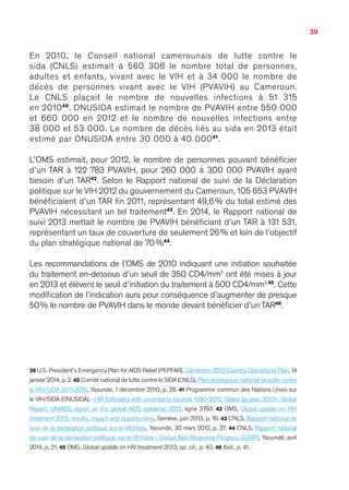 39
En 2010, le Conseil national camerounais de lutte contre le
sida (CNLS) estimait à 560 306 le nombre total de personnes,
adultes et enfants, vivant avec le VIH et à 34 000 le nombre de
décès de personnes vivant avec le VIH (PVAVIH) au Cameroun.
Le CNLS plaçait le nombre de nouvelles infections à 51 315
en 201040
. ONUSIDA estimait le nombre de PVAVIH entre 550 000
et 660 000 en 2012 et le nombre de nouvelles infections entre
38 000 et 53 000. Le nombre de décès liés au sida en 2013 était
estimé par ONUSIDA entre 30 000 à 40 00041
.
L’OMS estimait, pour 2012, le nombre de personnes pouvant bénéficier
d’un TAR à 122 783 PVAVIH, pour 260 000 à 300 000 PVAVIH ayant
besoin d’un TAR42
. Selon le Rapport national de suivi de la Déclaration
politique sur le VIH 2012 du gouvernement du Cameroun, 105 653 PVAVIH
bénéficiaient d’un TAR fin 2011, représentant 49,6 % du total estimé des
PVAVIH nécessitant un tel traitement43
. En 2014, le Rapport national de
suivi 2013 mettait le nombre de PVAVIH bénéficiant d’un TAR à 131 531,
représentant un taux de couverture de seulement 26 % et loin de l’objectif
du plan stratégique national de 70 %44
.
Les recommandations de l’OMS de 2010 indiquant une initiation souhaitée
du traitement en-dessous d’un seuil de 350 CD4/mm3
ont été mises à jour
en 2013 et élèvent le seuil d’initiation du traitement à 500 CD4/mm3 45
. Cette
modification de l’indication aura pour conséquence d’augmenter de presque
50 % le nombre de PVAVIH dans le monde devant bénéficier d’un TAR46
.
39 U.S.President’s Emergency Plan for AIDS Relief (PEPFAR),Cameroon 2013 Country Operational Plan,14
janvier 2014,p. 2.40 Comité national de lutte contre le SIDA (CNLS),Plan stratégique national de lutte contre
le VIH/SIDA 2011-2015, Yaoundé, 1 décembre 2010, p. 28. 41 Programme commun des Nations Unies sur
le VIH/SIDA (ONUSIDA), « HIV Estimates with uncertainty bounds 1990-2012,Tables by year, 2013 », Global
Report: UNAIDS report on the global AIDS epidemic 2013, ligne 3793. 42 OMS, Global update on HIV
treatment 2013: results, impact and opportunities, Genève, juin 2013, p. 16. 43 CNLS, Rapport national de
suivi de la déclaration politique sur le VIH/sida, Yaoundé, 30 mars 2012, p. 37. 44 CNLS, Rapport national
de suivi de la déclaration politique sur le VIH/sida - Global Aids Response Progress (GARP), Yaoundé, avril
2014, p. 21. 45 OMS, Global update on HIV treatment 2013, op. cit., p. 40. 46 Ibid., p. 41.
 