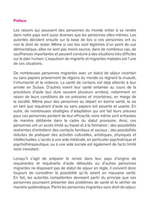 Préface
Les raisons qui poussent des personnes du monde entier à se rendre
dans notre pays sont aussi diverses que les personnes elles-mêmes. Les
autorités décident ensuite sur la base de lois si ces personnes ont ou
non le droit de rester. Même si ces lois sont légitimes d’un point de vue
démocratique, elles ne sont pas moins source, dans de nombreux cas, de
souffrances importantes et peuvent conduire à des situations très difficiles
sur le plan humain. L’expulsion de migrants et migrantes malades est l’une
de ces situations.
De nombreuses personnes migrantes avec un statut de séjour incertain
ou sans papiers proviennent de régions du monde où règnent la cruauté,
l’inhumanité et la violence. La santé de certains est déjà atteinte à leur
arrivée en Suisse. D’autres voient leur santé entamée au cours de la
procédure d’asile (qui dure souvent plusieurs années), notamment en
raison de leurs conditions de vie précaires et incertaines, en marge de
la société. Même pour des personnes au départ en bonne santé, la vie
en tant que requérant d’asile ou sans papiers est pesante et usante. En
outre, de nombreuses stratégies d’adaptation qui ont fait leurs preuves
pour ces personnes perdent de leur efficacité, voire même sont entravées
de manière délibérée dans le cadre du statut provisoire. Ainsi, ces
personnes ont un accès limité au travail et à la formation ; des possibilités
restreintes d’entretenir des contacts familiaux et sociaux ; des possibilités
réduites de pratiquer des activités culturelles, artistiques, physiques et
intellectuelles. L’accès à une aide médicale, en particulier psychiatrique et
psychothérapeutique, ou à une aide sociale est également de facto limité
voire inexistant.
Lorsqu’il s’agit de préparer le renvoi dans leur pays d’origine de
requérantes et requérants d’asile déboutés ou d’autres personnes
migrantes ne disposant pas de statut de séjour en règle, il convient donc
toujours de considérer la possibilité qu’ils soient en mauvaise santé.
En fait, les autorités compétentes devraient partir du principe que ces
personnes pourraient présenter des problèmes de santé et le vérifier de
manière systématique. Parmi les personnes migrantes sans droit de séjour,
 