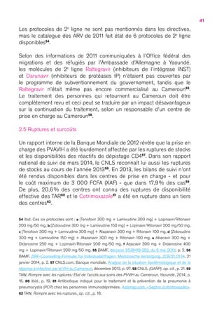41
Les protocoles de 2e
ligne ne sont pas mentionnés dans les directives,
mais le catalogue des ARV de 2011 fait état de 6 protocoles de 2e
ligne
disponibles54
.
Selon des informations de 2011 communiquées à l’Office fédéral des
migrations et des réfugiés par l’Ambassade d’Allemagne à Yaoundé,
les molécules de 2e
ligne Raltegravir (inhibiteurs de l’intégrase INST)
et Darunavir (inhibiteurs de protéases IP) n’étaient pas couvertes par
le programme de subventionnement du gouvernement, tandis que le
Raltegravir n’était même pas encore commercialisé au Cameroun55
.
Le traitement des personnes qui retournent au Cameroun doit être
complètement revu et ceci peut se traduire par un impact désavantageux
sur la continuation du traitement, selon un responsable d’un centre de
prise en charge au Cameroun56
.
2.5 Ruptures et surcoûts
Un rapport interne de la Banque Mondiale de 2012 révèle que la prise en
charge des PVAVIH a été lourdement affectée par les ruptures de stocks
et les disponibilités des réactifs de dépistage CD457
. Dans son rapport
national de suivi de mars 2014, le CNLS reconnaît lui aussi les ruptures
de stocks au cours de l’année 201358
. En 2013, les bilans de suivi n’ont
été rendus disponibles dans les centres de prise en charge - et pour
le coût maximum de 3 000 FCFA (XAF) - que dans 17,9 % des cas59
.
De plus, 20,6 % des centres ont connu des ruptures de disponibilité
effective des TAR60
et le Cotrimoxazole61
a été en rupture dans un tiers
des centres62
.
54 Ibid. Ces six protocoles sont : a [Tenofovir 300 mg + Lamivudine 300 mg] + Lopinavir/Ritonavir
200 mg/50 mg, b [Zidovudine 300 mg + Lamivudine 150 mg] + Lopinavir/Ritonavir 200 mg/50 mg,
c [Tenofovir 300 mg + Lamivudine 300 mg] + Atazanavir 300 mg + Ritonavir 100 mg, d [Zidovudine
300 mg + Lamivudine 150 mg] + Atazanavir 300 mg + Ritonavir 100 mg, e Abacavir 300 mg +
Didanosine 250 mg + Lopinavir/Ritonavir 200 mg/50 mg, f Abacavir 300 mg + Didanosine 400
mg + Lopinavir/Ritonavir 200 mg/50 mg. 55 BAMF, décision 5538418-262, du 6 mai 2013, p. 2. 56
BAMF, ZIRF-Counselling-Formular für Individualanfragen: Medizinische Versorgung, ZC8/21.01.14, 21
janvier 2014, p. 2. 57 CNLS.com, Banque mondiale, Analyse de la situation épidémiologique et de la
réponse à infection par le VIH au Cameroun, décembre 2013, p. 97. 58 CNLS, (GARP), op. cit., p. 21. 59
TAW, Rompre avec les ruptures: Etat de l’accès aux soins des PVVIH au Cameroun, Yaoundé, 2014, p.
16. 60 Ibid., p.  19. 61 Antibiotique indiqué pour le traitement et la prévention de la pneumonie à
pneumocystis (PCP) chez les personnes immunodéprimées. Aidsmap.com, « Septrin (cotrimoxazole) ».
62 TAW, Rompre avec les ruptures, op. cit., p. 18.
 
