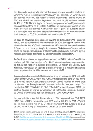 42
Les bilans de suivi ont été disponibles moins souvent dans les centres en
2013 (17,9 % des centres) qu’en 2012 (52,3 % des centres.) En 2013, 32,5 %
des centres ont connu des ruptures dans la disponibilité - contre 44,7 % en
2012 - et 49,7 % des centres exigeaient des coûts supplémentaires - contre
47,4 % en 2012. Dans la région du Centre, comprenant Yaoundé, les surcoûts
dépassant le plafond de 3 000 FCFA (XAF) et les ruptures ont touché un peu
moins de 40 % des centres. Globalement pour le pays, les surcoûts étaient
à la baisse pour les troisième et quatrième trimestres et les ruptures avaient
atteint un pic de 35,3 % dans le dernier trimestre de 201363
.
Le taux de couverture des bilans de suivi (nb de bilans/nb PVAVIH dans file
active), bien qu’ayant connu une amélioration en 2013 par rapport à 2012, reste
néanmoinstrèsbas,à0,02864
.Lesraisonsdesdifficultéssontliéesprincipalement
à l’absence ou la panne prolongée du compteur CD4 dans 44,4 % des centres,
cause de plus de 70 % des cas d’indisponibilité des bilans de suivi ainsi qu’aux
ruptures, aux retards de livraison ou à l’incompatibilité des réactifs65
.
En 2013, les ruptures en approvisionnement des TAR touchant 20,6 % des
centres ont été plus élevées qu’en 2012, connaissant une augmentation
de 6,6 % par rapport à l’année précédente. La région du Centre, avec
Yaoundé, connaissait un taux de ruptures inférieur à la moyenne nationale
avec un peu moins de 16 % de centres concernés66
.
Dans un tiers des centres,le Cotrimoxazole a été en rupture en 2013 et il a été
vendu entre 50 FCFA (XAF) et 150 FCFA (XAF) la plaquette dans un peu moins
de 8 % des centres67
. Les patients se voient parfois facturer les ouvertures
de dossier pour l’enregistrement dans un centre de prise en charge d’un
montant de 500 FCFA (XAF) à 1 000 FCFA (XAF), voire même plus. 32 % des
centres de prise en charge au Cameroun et 45,9 % des centres de la région
du Centre ont demandé des frais dépassant 1 000 FCFA (XAF)68
.
Les consultations ont fait l’objet de surcoûts dépassant les 600 FCFA
(XAF) dans 49,3 % des centres en 2012 contre 63,9 % en 2013. 72,5 %
des centres dans la région du Centre demandaient des surcoûts de plus
de 600 FCFA (XAF), en violation du Décret du 24 avril 196369
.
63 TAW, Rompre avec les ruptures, op. cit., p. 16. 64 CNLS, (GARP), op. cit., p. 23. 65 TAW, Rompre avec
les ruptures, op. cit., p. 17 & 18. 66 Ibid., p. 19. 67 Ibid., p. 18 & 19. 68 Ibid., p. 21 & 22. 69 Ibid., p. 23.
70 TAW, Synthèse du rapport sentinelle de la semaine du 24 au 28 juin 2013, Camerounhealth.org.
71 TAW, Synthèse du rapport sentinelle de la semaine du 16 au 19 septembre 2013, Camerounhealth.
 