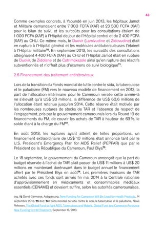 43
Comme exemples concrets, à Yaoundé en juin 2013, les hôpitaux Jamot
et Militaire demandaient entre 7 000 FCFA (XAF) et 23 500 FCFA (XAF)
pour le bilan de suivi, et les surcoûts pour les consultations étaient de
1 000 FCFA (XAF) à l’Hôpital de jour de l’Hôpital central et de 2 400 FCFA
(XAF) au CHU. Ce même mois, le Duovir (Lamivudine et Zidovudine) était
en rupture à l’Hôpital général et les molécules antituberculeuses l’étaient
à l’Hôpital militaire70
. En septembre 2013, les surcoûts des consultations
atteignaient 4 400 FCFA (XAF) au CHU et l’Hôpital Jamot était en rupture
de Duovir, de Zidolane et de Cotrimoxazole ainsi qu’en rupture des réactifs
subventionnés et n’offrait plus d’examens de suivi biologique71
.
2.6 Financement des traitement antirétroviraux
Lors de la transition du Fonds mondial de lutte contre le sida,la tuberculose
et le paludisme (FM) vers le nouveau modèle de financement en 2013, la
part de l’allocation intérimaire pour le Cameroun versée cette année-là
ne s’élevait qu’à US$ 20 millions, la différence de US$ 60,6 millions de
l’allocation étant retenue jusqu’en 2014. Cette réserve était motivée par
les nombreuses ruptures de stocks de TAR et l’absence de respect de
l’engagement, pris par le gouvernement camerounais lors du Round 10 de
financements du FM, de couvrir les achats de TAR à hauteur de 63 %, le
solde étant à la charge du FM72
.
En août 2013, les ruptures ayant atteint de telles proportions, un
financement extraordinaire de US$ 10 millions était annoncé tant par le
U.S. President’s Emergency Plan for AIDS Relief (PEPFAR) que par le
Président de la République du Cameroun, Paul Biya73
.
Le 18 septembre, le gouvernement du Cameroun annonçait que la part du
budget réservée à l’achat de TAR allait passer de US$ 11 millions à US$ 20
millions en maintenant dorénavant dans le budget annuel le financement
offert par le Président Biya en août74
. Les premières livraisons de TAR
achetés avec ces fonds sont arrivés fin mai 2014 à la Centrale nationale
d’approvisionnement en médicaments et consommables médicaux
essentiels (CENAME) et devaient suffire, selon les autorités camerounaises,
org. 72 David Garmaise, Aidspan.org, New Funding for Cameroon Will Be Used for Health Products, 14
septembre 2013. 73 Ibid. 74 Fonds mondial de lutte contre le sida, la tuberculose et le paludisme, News
Releases,The Global Fund to fight AIDS,Tuberculosis and Malaria, Global Fund and Cameroon Announce
New Funding for HIV Treatment, September 18, 2013.
 