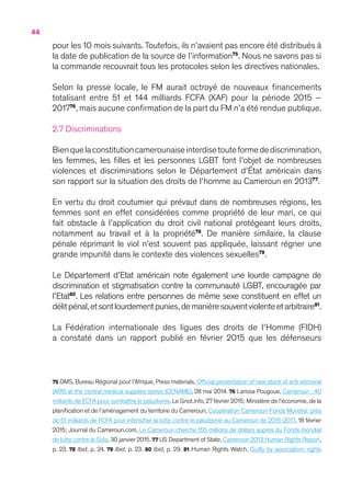 44
pour les 10 mois suivants.Toutefois, ils n’avaient pas encore été distribués à
la date de publication de la source de l’information75
. Nous ne savons pas si
la commande recouvrait tous les protocoles selon les directives nationales.
Selon la presse locale, le FM aurait octroyé de nouveaux financements
totalisant entre 51 et 144 milliards FCFA (XAF) pour la période 2015 –
201776
, mais aucune confirmation de la part du FM n’a été rendue publique.
2.7 Discriminations
Bienquelaconstitutioncamerounaiseinterdisetouteformedediscrimination,
les femmes, les filles et les personnes LGBT font l’objet de nombreuses
violences et discriminations selon le Département d’État américain dans
son rapport sur la situation des droits de l’homme au Cameroun en 201377
.
En vertu du droit coutumier qui prévaut dans de nombreuses régions, les
femmes sont en effet considérées comme propriété de leur mari, ce qui
fait obstacle à l’application du droit civil national protégeant leurs droits,
notamment au travail et à la propriété78
. De manière similaire, la clause
pénale réprimant le viol n’est souvent pas appliquée, laissant régner une
grande impunité dans le contexte des violences sexuelles79
.
Le Département d’Etat américain note également une lourde campagne de
discrimination et stigmatisation contre la communauté LGBT, encouragée par
l’Etat80
. Les relations entre personnes de même sexe constituent en effet un
délitpénal,etsontlourdementpunies,demanièresouventviolenteetarbitraire81
.
La Fédération internationale des ligues des droits de l’Homme (FIDH)
a constaté dans un rapport publié en février 2015 que les défenseurs
75 OMS, Bureau Régional pour l’Afrique, Press materials, Official presentation of new stock of anti retroviral
(ARV) at the central medical supplies stores (CENAME), 28 mai 2014. 76 Larissa Pougoue, Cameroun : 40
milliards de FCFA pour combattre le paludisme, Le Griot.info,27 février 2015 ; Ministère de l’économie, de la
planification et de l’aménagement du territoire du Cameroun, Coopération Cameroun-Fonds Mondial : près
de 51 milliards de FCFA pour intensifier la lutte contre le paludisme au Cameroun de 2015-2017, 18 février
2015 ; Journal du Cameroun.com, Le Cameroun cherche 155 millions de dollars auprès du Fonds mondial
de lutte contre le Sida, 30 janvier 2015. 77 US Department of State, Cameroon 2013 Human Rights Report,
p. 23. 78 Ibid, p. 24. 79 Ibid, p. 23. 80 Ibid, p. 29. 81 Human Rights Watch, Guilty by association: rights
 