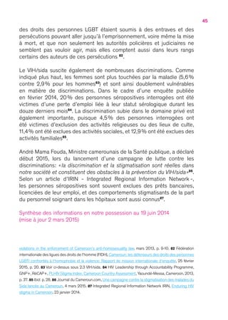 45
violations in the enforcement of Cameroon’s anti-homosexuality law, mars 2013, p. 9-10. 82 Fédération
internationale des ligues des droits de l’homme (FIDH),Cameroun : les défenseurs des droits des personnes
LGBTI confrontés à l’homophobie et la violence: Rapport de mission internationale d’enquête, 25 février
2015, p. 20. 83 Voir ci-dessus sous 2.3 VIH/sida. 84 HIV Leadership through Accountability Programme,
GNP+, RéCAP+, PLHIV Stigma Index: Cameroon Country Assessment, Yaoundé-Messa, Cameroon, 2013,
p. 37. 85 Ibid. p. 28. 86 Journal du Cameroun.com, Une campagne contre la stigmatisation des malades du
Sida lancée au Cameroun, 4 mars 2015. 87 Integrated Regional Information Network IRIN, Enduring HIV
stigma in Cameroon, 23 janvier 2014.
des droits des personnes LGBT étaient soumis à des entraves et des
persécutions pouvant aller jusqu’à l’emprisonnement, voire même la mise
à mort, et que non seulement les autorités policières et judiciaires ne
semblent pas vouloir agir, mais elles comptent aussi dans leurs rangs
certains des auteurs de ces persécutions 82
.
Le VIH/sida suscite également de nombreuses discriminations. Comme
indiqué plus haut, les femmes sont plus touchées par la maladie (5,6 %
contre 2,9 % pour les hommes83
) et sont ainsi doublement vulnérables
en matière de discriminations. Dans le cadre d’une enquête publiée
en février 2014, 20 % des personnes séropositives interrogées ont été
victimes d’une perte d’emploi liée à leur statut sérologique durant les
douze derniers mois84
. La discrimination subie dans le domaine privé est
également importante, puisque 4,5 % des personnes interrogées ont
été victimes d’exclusion des activités religieuses ou des lieux de culte,
11,4 % ont été exclues des activités sociales, et 12,9 % ont été exclues des
activités familiales85
.
André Mama Fouda, Ministre camerounais de la Santé publique, a déclaré
début 2015, lors du lancement d’une campagne de lutte contre les
discriminations : « la discrimination et la stigmatisation sont réelles dans
notre société et constituent des obstacles à la prévention du VIH/sida »86
.
Selon un article d’IRIN - Integrated Regional Information Network -,
les personnes séropositives sont souvent exclues des prêts bancaires,
licenciées de leur emploi, et des comportements stigmatisants de la part
du personnel soignant dans les hôpitaux sont aussi connus87
.
Synthèse des informations en notre possession au 19 juin 2014
(mise à jour 2 mars 2015)
 