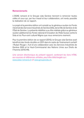 Remerciements
L’ODAE romand et le Groupe sida Genève tiennent à remercier toutes
celles et ceux qui, par leur travail et leur collaboration, ont rendu possible
la réalisation de ce rapport.
Le projet et la première édition ont compté sur le généreux soutien du Fonds
mécénat des Services Industriels de Genève (SIG),de laVille de Genève et de
l’État de Genève. La présente réédition a pu être réalisée grâce au généreux
soutien additionnel du Fonds national d’innovation de l’Aide Suisse contre le
Sida et du Pour-cent culturel Migros que nous remercions vivement.
Pour la première édition de ce rapport (2012), le Groupe sida Genève avait
bénéficié des fonds récoltés en 2011 dans le cadre de l’événement caritatif
« Ruban Rouge », fruit d’une collaboration avec les Services Industriels de
Genève (SIG) et le Haut-Commissariat des Nations Unies aux Droits de
l’Homme (OHCHR).
Une version électronique du présent rapport, contenant les liens HTML
aux sources et références utilisées, peut être téléchargée sur :
www.odae-romand.ch et www.groupesida.ch.
 