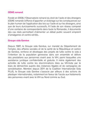 ODAE romand
Fondé en 2008, l’Observatoire romand du droit de l’asile et des étrangers
(ODAE romand) s’efforce d’apporter un éclairage sur les conséquences sur
le plan humain de l’application des lois sur l’asile et sur les étrangers, ainsi
que de leurs durcissements successifs. À l’aide de son réseau composé
d’une centaine de correspondants dans toute la Romandie, il documente
des cas réels permettant d’alimenter un débat public souvent empreint
d’amalgames et contre-vérités.
Groupe sida Genève
Depuis 1987, le Groupe sida Genève, sur mandat du Département de
l’emploi, des affaires sociales et de la santé de la République et canton
de Genève, renforce et développe des projets de lutte contre le sida à
l’intention de la population genevoise dans son ensemble et délivre
des prestations aux personnes vivant avec le VIH, parmi lesquelles une
assistance juridique confidentielle et gratuite. Il mène également des
activités de lutte contre les discriminations liées au VIH/sida par le
biais de démarches auprès des instances légales et de campagnes de
sensibilisation. Membre depuis 2011 de la Coalition Internationale Sida
PLUS, le Groupe sida Genève s’associe par ailleurs à des actions de
plaidoyer internationales, notamment en faveur de l’accès aux traitements
des personnes vivant avec le VIH au Nord comme au Sud.
 