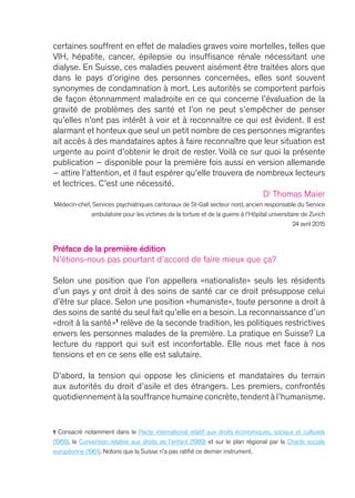 Préface de la première édition
N’étions-nous pas pourtant d’accord de faire mieux que ça ?
Selon une position que l’on appellera « nationaliste » seuls les résidents
d’un pays y ont droit à des soins de santé car ce droit présuppose celui
d’être sur place. Selon une position « humaniste », toute personne a droit à
des soins de santé du seul fait qu’elle en a besoin. La reconnaissance d’un
« droit à la santé »1
relève de la seconde tradition, les politiques restrictives
envers les personnes malades de la première. La pratique en Suisse ? La
lecture du rapport qui suit est inconfortable. Elle nous met face à nos
tensions et en ce sens elle est salutaire.
D’abord, la tension qui oppose les cliniciens et mandataires du terrain
aux autorités du droit d’asile et des étrangers. Les premiers, confrontés
quotidiennement à la souffrance humaine concrète,tendent à l’humanisme.
1 Consacré notamment dans le Pacte international relatif aux droits économiques, sociaux et culturels
(1966), la Convention relative aux droits de l’enfant (1989) et sur le plan régional par la Charte sociale
européenne (1961). Notons que la Suisse n’a pas ratifié ce dernier instrument.
certaines souffrent en effet de maladies graves voire mortelles, telles que
VIH, hépatite, cancer, épilepsie ou insuffisance rénale nécessitant une
dialyse. En Suisse, ces maladies peuvent aisément être traitées alors que
dans le pays d’origine des personnes concernées, elles sont souvent
synonymes de condamnation à mort. Les autorités se comportent parfois
de façon étonnamment maladroite en ce qui concerne l’évaluation de la
gravité de problèmes des santé et l’on ne peut s’empêcher de penser
qu’elles n’ont pas intérêt à voir et à reconnaître ce qui est évident. Il est
alarmant et honteux que seul un petit nombre de ces personnes migrantes
ait accès à des mandataires aptes à faire reconnaître que leur situation est
urgente au point d’obtenir le droit de rester. Voilà ce sur quoi la présente
publication – disponible pour la première fois aussi en version allemande
– attire l’attention, et il faut espérer qu’elle trouvera de nombreux lecteurs
et lectrices. C’est une nécessité.
Dr
Thomas Maier
Médecin-chef, Services psychiatriques cantonaux de St-Gall secteur nord, ancien responsable du Service
ambulatoire pour les victimes de la torture et de la guerre à l’Hôpital universitaire de Zurich
24 avril 2015
 