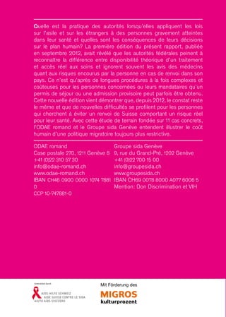 Quelle est la pratique des autorités lorsqu’elles appliquent les lois
sur l’asile et sur les étrangers à des personnes gravement atteintes
dans leur santé et quelles sont les conséquences de leurs décisions
sur le plan humain ? La première édition du présent rapport, publiée
en septembre 2012, avait révélé que les autorités fédérales peinent à
reconnaître la différence entre disponibilité théorique d’un traitement
et accès réel aux soins et ignorent souvent les avis des médecins
quant aux risques encourus par la personne en cas de renvoi dans son
pays. Ce n’est qu’après de longues procédures à la fois complexes et
coûteuses pour les personnes concernées ou leurs mandataires qu’un
permis de séjour ou une admission provisoire peut parfois être obtenu.
Cette nouvelle édition vient démontrer que, depuis 2012, le constat reste
le même et que de nouvelles difficultés se profilent pour les personnes
qui cherchent à éviter un renvoi de Suisse comportant un risque réel
pour leur santé. Avec cette étude de terrain fondée sur 11 cas concrets,
l’ODAE romand et le Groupe sida Genève entendent illustrer le coût
humain d’une politique migratoire toujours plus restrictive.
Groupe sida Genève
9, rue du Grand-Pré, 1202 Genève
+41 (0)22 700 15 00
info@groupesida.ch
www.groupesida.ch
IBAN CH69 0078 8000 A077 6006 5
Mention : Don Discrimination et VIH
ODAE romand
Case postale 270, 1211 Genève 8
+41 (0)22 310 57 30
info@odae-romand.ch
www.odae-romand.ch
IBAN CH46 0900 0000 1074 7881
0
CCP 10-747881-0
Mit Förderung desUnterstützt durch
 