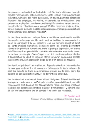 2 Dwyer J. Illegal immigrants, health care, and social responsibility. Hastings Centre Report. 2004 Jan-
Feb; 34(1): 34-41. 3 Hurst S. Vulnerability in research and health care; describing the elephant in the room.
Bioethics. 2008; 22(4): 191-202.
Les seconds, se fondant sur le droit de contrôler les frontières et donc de
réguler l’immigration, nettement moins. Cette tension n’est pourtant pas
inévitable. Car au fil des récits qui suivent, on devine, parmi les personnes
frappées, les employés, les voisins, les parents, les contribuables. Des
personnes impliquées dans la coopération qui fonde notre vie en commun,
nos structures collectives, notre prospérité. Des membres sociaux, donc,
envers lesquels même le modèle nationaliste reconnaîtrait des obligations
morales lorsqu’elles tombent malades2
.
La deuxième tension est pratique.Entre le modèle nationaliste et le modèle
humaniste, notre pays semble avoir suivi sa tradition de compromis. Le
désir de participer à la vie collective (être un membre social) et l’état
de santé (modèle humaniste) comptent parmi les critères permettant
l’octroi d’un permis B humanitaire. Dans la pratique cependant, on évalue
insuffisamment les possibilités concrètes de traitement en cas de retour,
on ne tient pas compte d’avis d’experts : on finit par dresser des obstacles
à l’application du droit en vigueur. Même lorsqu’un compromis semble
juste en théorie, son application exige qu’on s’en donne les moyens.
Les tensions génèrent des méfiances. Rappelons-le donc : les médecins
ne sont pas seulement – ni toujours – défenseurs de leurs patients. Ils
sont les experts de l’une des conditions prévues par le droit, parmi les
garants de son application juste, et ils doivent être entendus.
Les tensions font aussi des victimes, ici tout désignées. Si la vulnérabilité est
le risque accru de subir un tort3
alors la première vulnérabilité n’est pas ici le
risque que le droit d’asile et des étrangers limite l’accès aux soins. C’est que
les droits des personnes en matière d’asile et d’immigration – y compris celui
de voir leur état de santé pris en compte – ne soient pas respectés.
Dre
Samia Hurst
Professeure à l’Institut d’éthique biomédicale de l’Université de Genève
15 août 2012
 