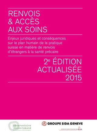 Renvois
& ACCèS
AUX SOINS
Enjeux juridiques et conséquences
sur le plan humain de la pratique
suisse en matière de renvois
d’étrangers à la santé précaire
2e
édition
actualisée
2015
Membre de la Coalition Internationale Sida
 