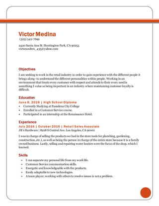 Victor Medina
(323) 542-7699
2420 Santa Ana St. Huntington Park, CA 90255
victorandres_435@yahoo.com
Objectives
I am seeking to work in the retail industry in order to gain experience with the different people it
brings along- to understand the different personalities within people. Working in an
environment that treats every customer with respect and attends to their every need is
something I value as being important in an industry where maintaining customer loyalty is
difficult.
Education
June 8, 2016 | High School Diploma
 Currently Studying at Pasadena City College
 Enrolled in a Customer Service course.
 Participated in an internship at the Renaissance Hotel.
Experience
July 2016 | October 2016 | Retail Sales Associate
JR’s Hardware | 8228 S Central Ave. Los Angeles, CA 90001
I was in charge of selling the products we had in the store tools for plumbing, gardening,
construction, etc.), as well as being the person in charge of the entire store because it is a family
owned business. Lastly, selling and repairing water heaters were the focus of the shop, which I
learned.
Skills
 I can separate my personal life from my worklife.
 Customer Service communication skills.
 Energetic and knowledgeable with the products.
 Easily adaptable to new technologies.
 A team player; working with others to resolve issues is not a problem.
 