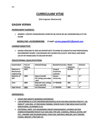 SEE
CURRICULAM VITAE
(Site Engineer Mechanical)
GAGAN VERMA
PARMANENTADDRESS-
 ADDRESS- AT&POP-SHANKARGARH,WARD NO-08, HOUSE NO-68, SHANKARGARH,(UP) PIN-
212108
MOBILENO-+919838049308, E-mail- verma.gagan811@gmail.com
CARRER OBJECTIVE-
 LOKING FORWARD TO SEEK AN OPPORTUNITY TO WORK IN CUNDUCTIVEAND PROFESSIONAL
ENVIORNMENTWHERE I CAN ENHANCE MYCAPABILITIES,CULATE NEW SKILLS AND MAKE
USE OF MY KNOWLEDGETO DELIVER MYBEST.
EDUCATIONAL QUALIFICATION-
Examination Year of
Passing
School/College Board/University Marks
obtained
Division
Diploma in
Mechanical
engineering
2013 Integral
University
Lucknow
65.03% 1st
Bachelor of
ART
2009 RajeevGandhi
PG.college,jamunipur
,alld.
Kanpur
University
50% 2nd
10+2 2005 Baijnath inter college
meja road alld.
U P BOARD 58% 2nd
High School 2003 GICAllahabad U P BOARD 60% 1ST
EXPERIENCE-
 2YEAR ONE MONTH WORKING EXPERIENCE.
 I AM WORKING AS A SITE ENGINEER(MECHANICAL) WITH SPAYERACONSTRUCTIONPVT. LTD.
FROM 4TH
JUNE 2013, AT PRAYAGRAJTHERMAL POWER PLANT.3*660 MEGA WAAT(JAYPEE
GROUP) BARA, ALLAHABAD (U.P).
 FUCTIONAL AREA-SITE ENGINEERING PROJECTMANAGEMENT, CHYMNEYSECTION
(FABRICATION&ERRICTIONOFFLUE CAN) AND, PIPE LINE- (CAMICAL,PRESSUE, WATER, HOT
ETC)., PRIAMRY AND SECONDRYBEAM, STAIR CASE,GRATINGS,BRACING,DUCT HOOPER,
CHANEL, BRACKET, STRUTURE ETC.
 