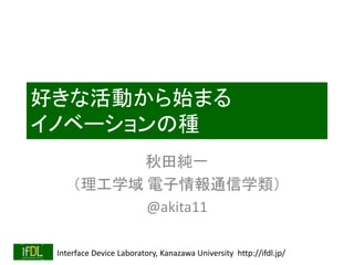 Interface Device Laboratory, Kanazawa University http://ifdl.jp/
好きな活動から始まる
イノベーションの種
秋田純一
（理工学域 電子情報通信学類）
@akita11
 
