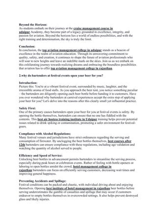 Beyond the Horizon:
As students embark on their journey at the cruise management course in
udaipur Academy, they become part of a legacy grounded in excellence, integrity, and
passion for aviation. Beyond the horizon lies a world of endless possibilities, and with the
right training and determination, the sky is truly the limit.
Conclusion:
In conclusion, the top aviation management college in udaipur stands as a beacon of
excellence in the realm of aviation education. Through its unwavering commitment to
quality, safety, and creation, it continues to shape the future of aviation professionals who
will soar to new heights and leave an indelible mark on the skies. Join us as we embark on
this exhilarating journey towards realizing dreams and embracing the boundless possibilities
that aviation has to offer top aviation management college in rajasthan.
2.why do bartenders at festival events open your beer for you?
Introduction:
Picture this: You're at a vibrant festival event, surrounded by music, laughter, and the
irresistible aroma of food stalls. As you approach the beer tent, you notice something peculiar
– the bartenders are diligently opening each beer bottle before handing it to customers. Have
you ever wondered why bartenders at carnival experiences accept the extra step of applying
your beer for you? Let's delve into the reasons after this clearly small yet influential practice.
Safety First:
One of the primary causes bartenders open your beer for you at festival events is safety. By
opening the bottle themselves, bartenders can ensure that no one has fiddled with the
contents. This best air hostess training institute in Udaipur training helps prevent potential
issues related to drink spiking or contamination, promoting a safer environment for festival-
goers.
Compliance with Alcohol Regulations:
Many festival venues and jurisdictions have strict ordinances regarding the serving and
consumption of firewater. By unclogging the beer bottles themselves, best courses after
12th bartenders can ensure compliance with these regulations, including age validation and
watching the quantity of alcohol served to people.
Efficiency and Speed of Service:
Unlocking beer bottles in advancement permits bartenders to streamline the serving process,
especially during peak hours at celebration events. Rather of feeling with bottle openers or
laboring to open bottles amidst the crowd, hotel management college in
rajasthan bartenders can focus on efficiently serving customers, decreasing wait times and
improving general happiness.
Preventing Accidents and Spillage:
Festival conditions can be packed and chaotic, with individual driving about and enjoying
themselves. Opening best institute of hotel management in rajasthan beer bottles before
serving underestimates the gamble of casualties and spillage that may occur if customers
endeavor to empty bottles themselves in overcrowded settings. It also helps prevent destroyed
glass and likely injuries.
 