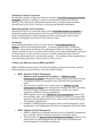 Enhancing Customer Experience:
By taking the initiative to open beer bottles for customers, best hotel management institute
in udaipur bartenders contribute to a positive and enjoyable experience for festival
attendees. This small gesture demonstrates attentiveness to customer needs and adds a
personal touch to the service, fostering a welcoming and hospitable atmosphere.
Maintaining Quality and Presentation:
Opening beer bottles in a controlled manner allows bartending institute in rajasthan to
maintain the quality and presentation of the beverages being served. It ensures that each
bottle is opened properly, without damaging the cap or causing spills, preserving the
freshness and integrity of the beer for the customer to enjoy.
Conclusion:
In the bustling atmosphere of festival events, the role of bartending institute in
udaipur extends far beyond pouring drinks – it encloses ensuring safety, compliance,
efficiency, and customer satisfaction. By emptying beer bottles for customers, bartenders
support standards of service excellence while creating a memorable and delightful experience
for festival-goers. So, the next time you receive a freshly opened beer from a festival
bartender, determinate that it's not just about amenity – it's a thinking of their responsibility to
your well-being and pleasure. Cheers to the art of beer service!
3.What is the difference between BHM and DHM?
BHM and DHM are both related to the field of hospitality management, but they represent
different degrees and specializations within the broader industry.
• BHM - Bachelor of Hotel Management:
• diploma in hotel management in udaipur is a diploma in hotel
management in udaipur undergraduate degree program specifically focused
on preparing students for managerial roles within the hotel and hospitality
sector.
• The curriculum typically covers various aspects of diploma in cruise
management in udaipur hotel management including front office operations,
food and beverage management, housekeeping, culinary arts, finance,
marketing, and human resource management.
• BHM programs aim to equip diploma in cruise management students with
the knowledge, skills, and competencies required to effectively manage hotel
operations, provide quality guest services, and ensure the smooth functioning
of hospitality establishments.
• Graduates of BHM programs can pursue careers in hotel management, resort
management, event management, food service management, and related fields.
• DHM - Diploma in Hotel Management:
• DHM is a diploma-level program that also focuses on hospitality management
but is generally shorter in duration compared to a bachelor's degree.
• The curriculum of a degree in hotel management in udaipur program covers
similar topics to a BHM program but may offer a more concentrated and
practical approach to hospitality management.
 