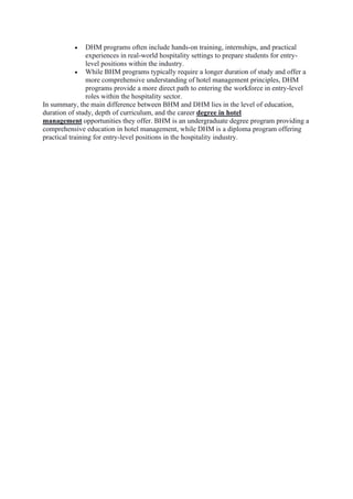 • DHM programs often include hands-on training, internships, and practical
experiences in real-world hospitality settings to prepare students for entry-
level positions within the industry.
• While BHM programs typically require a longer duration of study and offer a
more comprehensive understanding of hotel management principles, DHM
programs provide a more direct path to entering the workforce in entry-level
roles within the hospitality sector.
In summary, the main difference between BHM and DHM lies in the level of education,
duration of study, depth of curriculum, and the career degree in hotel
management opportunities they offer. BHM is an undergraduate degree program providing a
comprehensive education in hotel management, while DHM is a diploma program offering
practical training for entry-level positions in the hospitality industry.
 